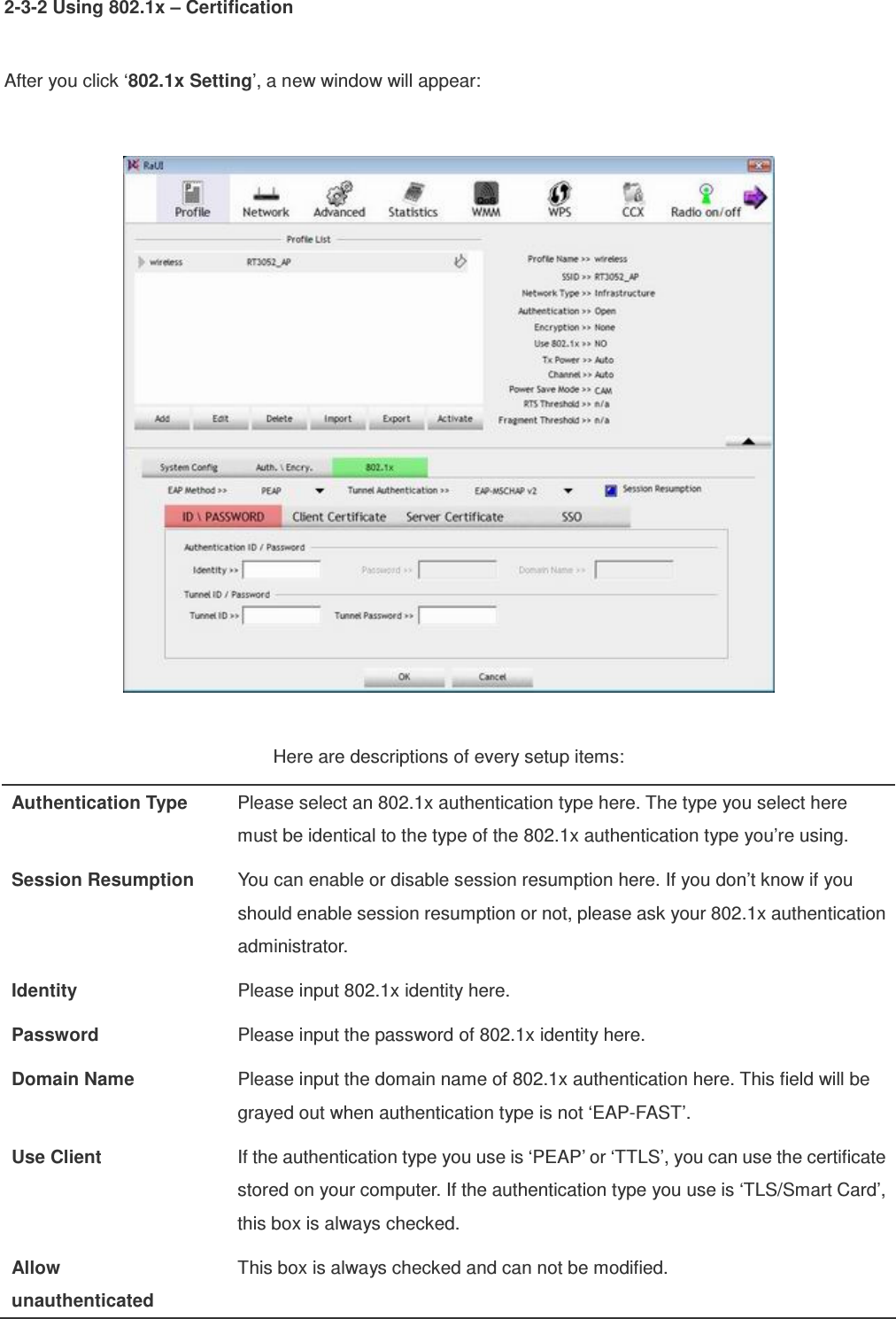 2-3-2 Using 802.1x – Certification  After you click ‘802.1x Setting’, a new window will appear:    Here are descriptions of every setup items: Authentication Type  Please select an 802.1x authentication type here. The type you select here must be identical to the type of the 802.1x authentication type you’re using. Session Resumption  You can enable or disable session resumption here. If you don’t know if you should enable session resumption or not, please ask your 802.1x authentication administrator. Identity  Please input 802.1x identity here. Password  Please input the password of 802.1x identity here. Domain Name  Please input the domain name of 802.1x authentication here. This field will be grayed out when authentication type is not ‘EAP-FAST’. Use Client  If the authentication type you use is ‘PEAP’ or ‘TTLS’, you can use the certificate stored on your computer. If the authentication type you use is ‘TLS/Smart Card’, this box is always checked. Allow   unauthenticated This box is always checked and can not be modified. 