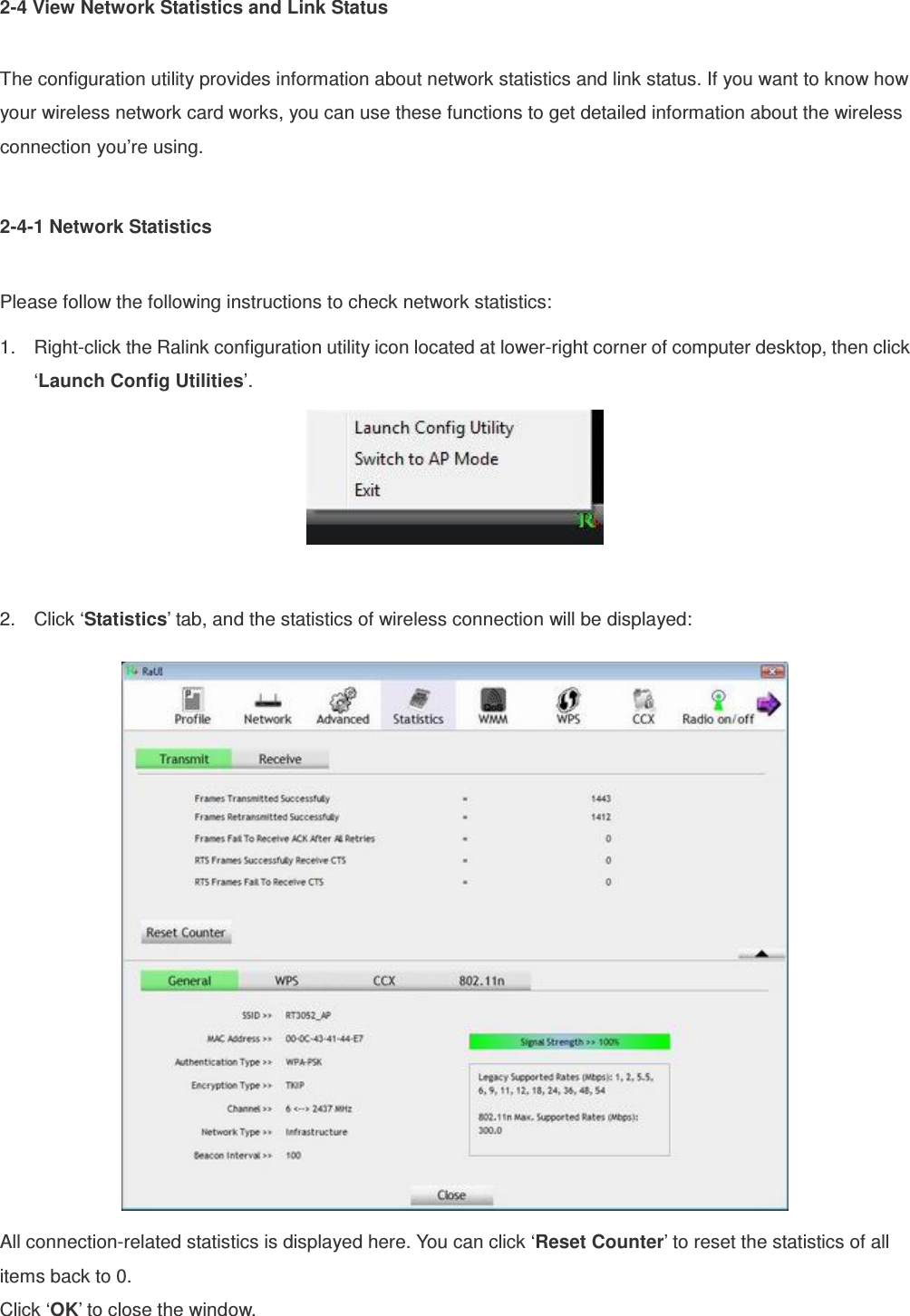 2-4 View Network Statistics and Link Status  The configuration utility provides information about network statistics and link status. If you want to know how your wireless network card works, you can use these functions to get detailed information about the wireless connection you’re using.  2-4-1 Network Statistics  Please follow the following instructions to check network statistics: 1.  Right-click the Ralink configuration utility icon located at lower-right corner of computer desktop, then click ‘Launch Config Utilities’.   2.  Click ‘Statistics’ tab, and the statistics of wireless connection will be displayed:  All connection-related statistics is displayed here. You can click ‘Reset Counter’ to reset the statistics of all items back to 0. Click ‘OK’ to close the window. 
