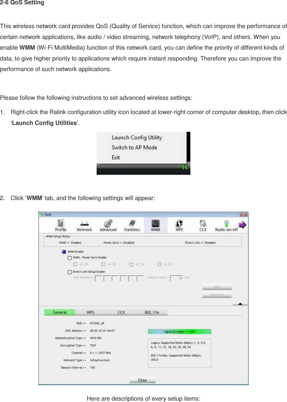 2-6 QoS Setting  This wireless network card provides QoS (Quality of Service) function, which can improve the performance of certain network applications, like audio / video streaming, network telephony (VoIP), and others. When you enable WMM (Wi-Fi MultiMedia) function of this network card, you can define the priority of different kinds of data, to give higher priority to applications which require instant responding. Therefore you can improve the performance of such network applications.  Please follow the following instructions to set advanced wireless settings: 1.  Right-click the Ralink configuration utility icon located at lower-right corner of computer desktop, then click ‘Launch Config Utilities’.   2.  Click ‘WMM’ tab, and the following settings will appear:  Here are descriptions of every setup items: 