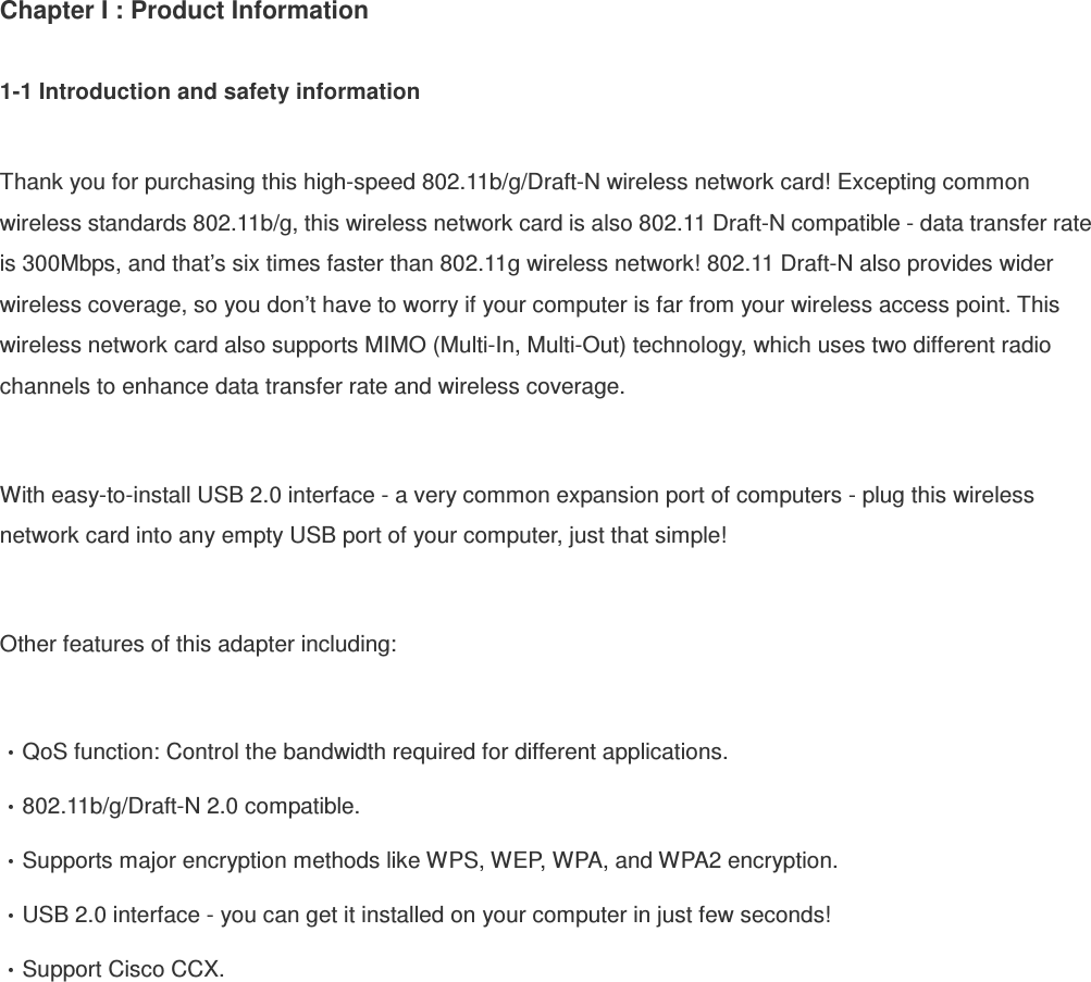 Chapter I : Product Information  1-1 Introduction and safety information  Thank you for purchasing this high-speed 802.11b/g/Draft-N wireless network card! Excepting common wireless standards 802.11b/g, this wireless network card is also 802.11 Draft-N compatible - data transfer rate is 300Mbps, and that’s six times faster than 802.11g wireless network! 802.11 Draft-N also provides wider wireless coverage, so you don’t have to worry if your computer is far from your wireless access point. This wireless network card also supports MIMO (Multi-In, Multi-Out) technology, which uses two different radio channels to enhance data transfer rate and wireless coverage.  With easy-to-install USB 2.0 interface - a very common expansion port of computers - plug this wireless network card into any empty USB port of your computer, just that simple!  Other features of this adapter including:  QoS function: Control the bandwidth required for different applications. 802.11b/g/Draft-N 2.0 compatible. Supports major encryption methods like WPS, WEP, WPA, and WPA2 encryption. USB 2.0 interface - you can get it installed on your computer in just few seconds! Support Cisco CCX. 