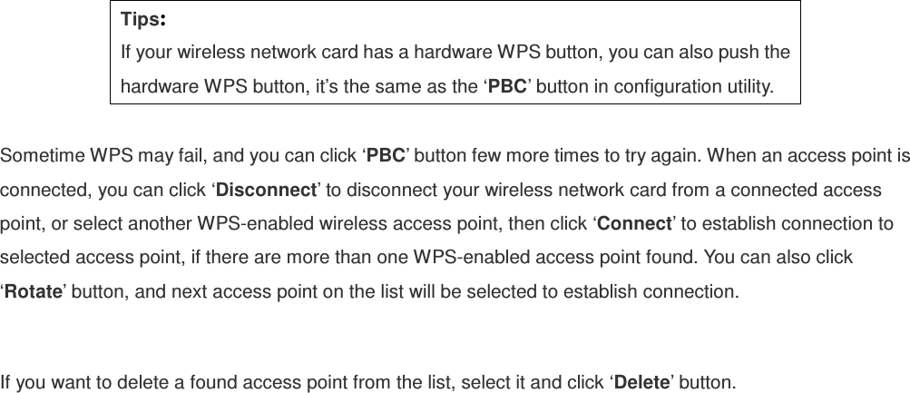  Tips: If your wireless network card has a hardware WPS button, you can also push the hardware WPS button, it’s the same as the ‘PBC’ button in configuration utility.  Sometime WPS may fail, and you can click ‘PBC’ button few more times to try again. When an access point is connected, you can click ‘Disconnect’ to disconnect your wireless network card from a connected access point, or select another WPS-enabled wireless access point, then click ‘Connect’ to establish connection to selected access point, if there are more than one WPS-enabled access point found. You can also click ‘Rotate’ button, and next access point on the list will be selected to establish connection.  If you want to delete a found access point from the list, select it and click ‘Delete’ button.   