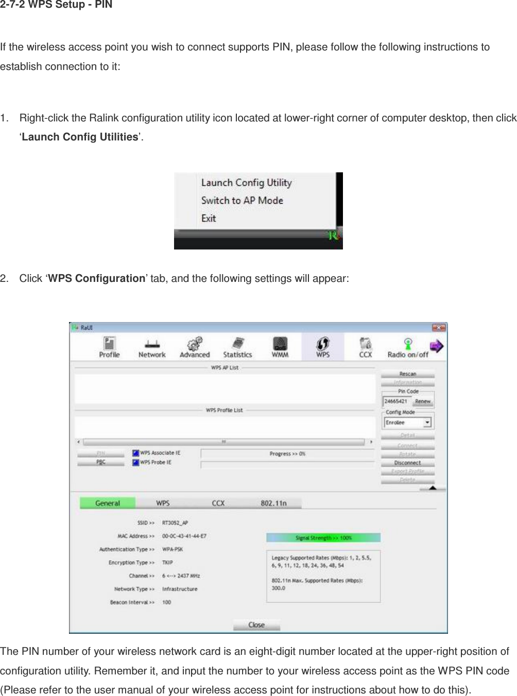 2-7-2 WPS Setup - PIN  If the wireless access point you wish to connect supports PIN, please follow the following instructions to establish connection to it:  1.  Right-click the Ralink configuration utility icon located at lower-right corner of computer desktop, then click ‘Launch Config Utilities’.    2.  Click ‘WPS Configuration’ tab, and the following settings will appear:   The PIN number of your wireless network card is an eight-digit number located at the upper-right position of configuration utility. Remember it, and input the number to your wireless access point as the WPS PIN code (Please refer to the user manual of your wireless access point for instructions about how to do this). 