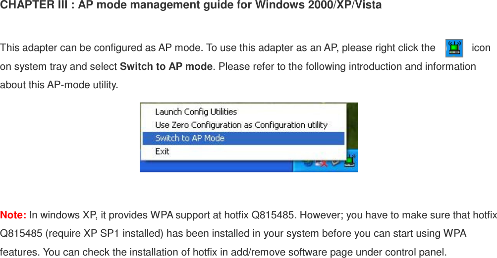 CHAPTER III : AP mode management guide for Windows 2000/XP/Vista  This adapter can be configured as AP mode. To use this adapter as an AP, please right click the              icon         on system tray and select Switch to AP mode. Please refer to the following introduction and information about this AP-mode utility.   Note: In windows XP, it provides WPA support at hotfix Q815485. However; you have to make sure that hotfix Q815485 (require XP SP1 installed) has been installed in your system before you can start using WPA features. You can check the installation of hotfix in add/remove software page under control panel.   