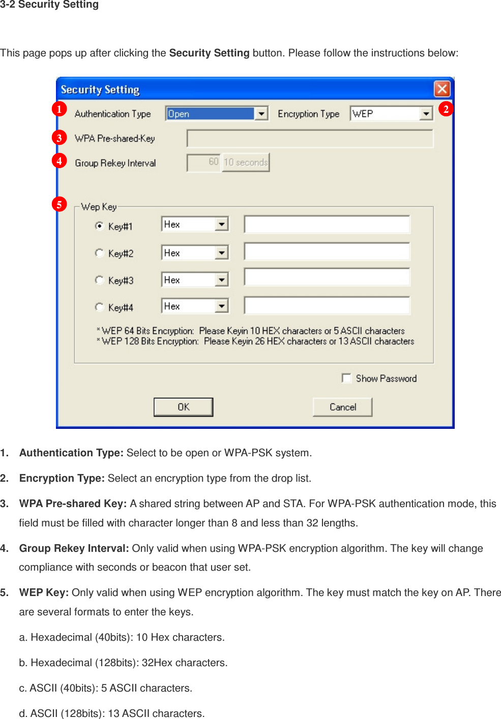 3-2 Security Setting  This page pops up after clicking the Security Setting button. Please follow the instructions below:  1.  Authentication Type: Select to be open or WPA-PSK system. 2.  Encryption Type: Select an encryption type from the drop list. 3.  WPA Pre-shared Key: A shared string between AP and STA. For WPA-PSK authentication mode, this field must be filled with character longer than 8 and less than 32 lengths. 4.  Group Rekey Interval: Only valid when using WPA-PSK encryption algorithm. The key will change compliance with seconds or beacon that user set. 5.  WEP Key: Only valid when using WEP encryption algorithm. The key must match the key on AP. There are several formats to enter the keys. a. Hexadecimal (40bits): 10 Hex characters. b. Hexadecimal (128bits): 32Hex characters. c. ASCII (40bits): 5 ASCII characters. d. ASCII (128bits): 13 ASCII characters. 1 2 3 4 5 
