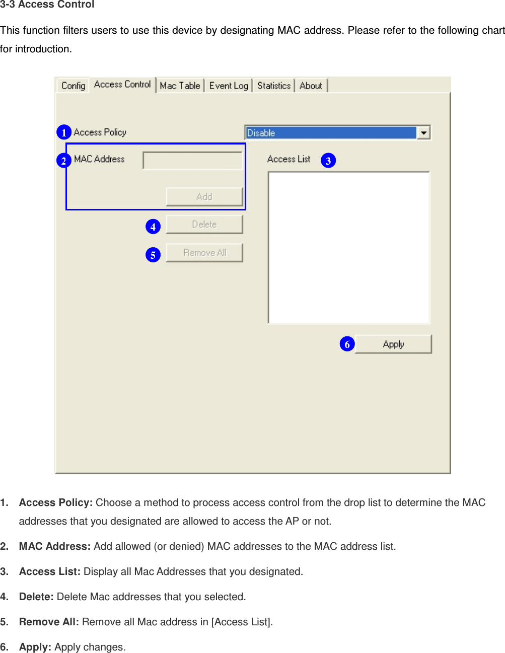 3-3 Access Control This function filters users to use this device by designating MAC address. Please refer to the following chart for introduction.  1.  Access Policy: Choose a method to process access control from the drop list to determine the MAC addresses that you designated are allowed to access the AP or not. 2.  MAC Address: Add allowed (or denied) MAC addresses to the MAC address list. 3.  Access List: Display all Mac Addresses that you designated. 4.  Delete: Delete Mac addresses that you selected. 5.  Remove All: Remove all Mac address in [Access List]. 6.  Apply: Apply changes.   1 2 3 4 5 6 