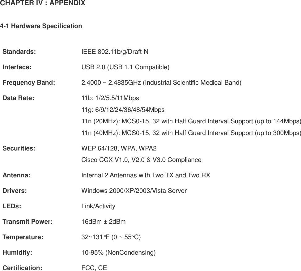 CHAPTER IV : APPENDIX  4-1 Hardware Specification  Standards:  IEEE 802.11b/g/Draft-N Interface:  USB 2.0 (USB 1.1 Compatible) Frequency Band:  2.4000 ~ 2.4835GHz (Industrial Scientific Medical Band) Data Rate:  11b: 1/2/5.5/11Mbps 11g: 6/9/12/24/36/48/54Mbps 11n (20MHz): MCS0-15, 32 with Half Guard Interval Support (up to 144Mbps) 11n (40MHz): MCS0-15, 32 with Half Guard Interval Support (up to 300Mbps) Securities:  WEP 64/128, WPA, WPA2 Cisco CCX V1.0, V2.0 &amp; V3.0 Compliance Antenna:  Internal 2 Antennas with Two TX and Two RX Drivers:  Windows 2000/XP/2003/Vista Server LEDs:  Link/Activity Transmit Power:  16dBm ± 2dBm Temperature:  32~131°F (0 ~ 55°C) Humidity:  10-95% (NonCondensing) Certification:  FCC, CE  
