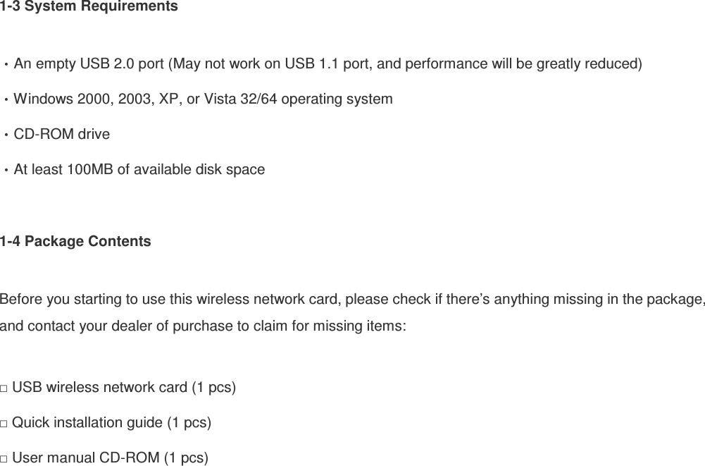 1-3 System Requirements  An empty USB 2.0 port (May not work on USB 1.1 port, and performance will be greatly reduced) Windows 2000, 2003, XP, or Vista 32/64 operating system CD-ROM drive At least 100MB of available disk space  1-4 Package Contents  Before you starting to use this wireless network card, please check if there’s anything missing in the package, and contact your dealer of purchase to claim for missing items:  □ USB wireless network card (1 pcs) □ Quick installation guide (1 pcs) □ User manual CD-ROM (1 pcs)  