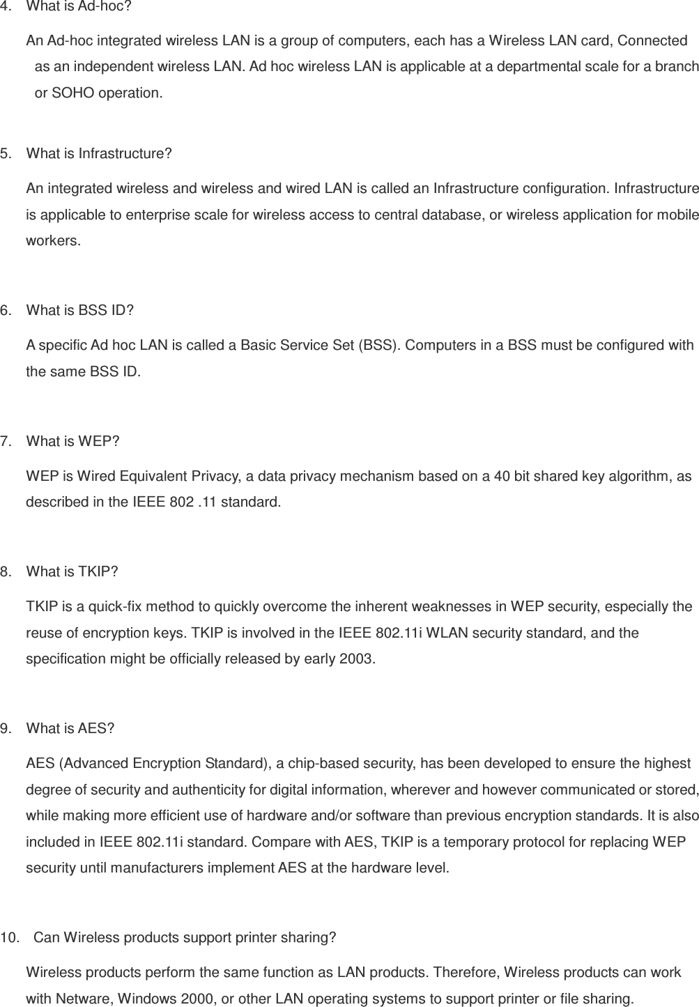 4.  What is Ad-hoc? An Ad-hoc integrated wireless LAN is a group of computers, each has a Wireless LAN card, Connected   as an independent wireless LAN. Ad hoc wireless LAN is applicable at a departmental scale for a branch   or SOHO operation.  5.  What is Infrastructure? An integrated wireless and wireless and wired LAN is called an Infrastructure configuration. Infrastructure is applicable to enterprise scale for wireless access to central database, or wireless application for mobile workers.  6.  What is BSS ID? A specific Ad hoc LAN is called a Basic Service Set (BSS). Computers in a BSS must be configured with the same BSS ID.  7.  What is WEP? WEP is Wired Equivalent Privacy, a data privacy mechanism based on a 40 bit shared key algorithm, as described in the IEEE 802 .11 standard.  8.  What is TKIP? TKIP is a quick-fix method to quickly overcome the inherent weaknesses in WEP security, especially the reuse of encryption keys. TKIP is involved in the IEEE 802.11i WLAN security standard, and the specification might be officially released by early 2003.  9.  What is AES? AES (Advanced Encryption Standard), a chip-based security, has been developed to ensure the highest degree of security and authenticity for digital information, wherever and however communicated or stored, while making more efficient use of hardware and/or software than previous encryption standards. It is also included in IEEE 802.11i standard. Compare with AES, TKIP is a temporary protocol for replacing WEP security until manufacturers implement AES at the hardware level.  10.    Can Wireless products support printer sharing?   Wireless products perform the same function as LAN products. Therefore, Wireless products can work with Netware, Windows 2000, or other LAN operating systems to support printer or file sharing. 