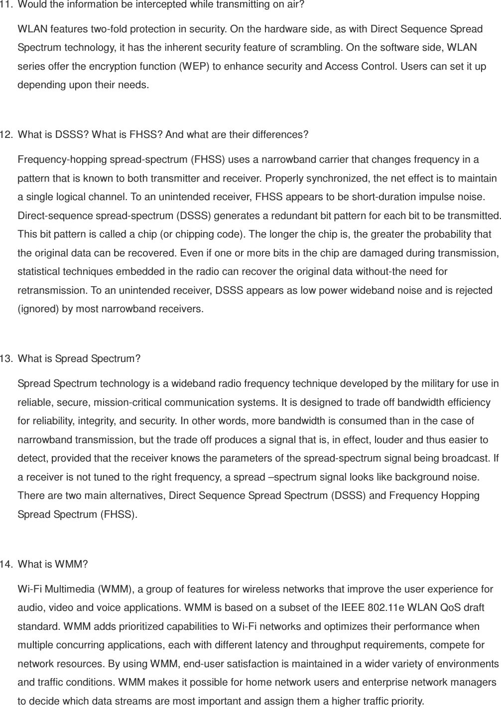 11.  Would the information be intercepted while transmitting on air? WLAN features two-fold protection in security. On the hardware side, as with Direct Sequence Spread Spectrum technology, it has the inherent security feature of scrambling. On the software side, WLAN series offer the encryption function (WEP) to enhance security and Access Control. Users can set it up depending upon their needs.  12.  What is DSSS? What is FHSS? And what are their differences? Frequency-hopping spread-spectrum (FHSS) uses a narrowband carrier that changes frequency in a pattern that is known to both transmitter and receiver. Properly synchronized, the net effect is to maintain a single logical channel. To an unintended receiver, FHSS appears to be short-duration impulse noise. Direct-sequence spread-spectrum (DSSS) generates a redundant bit pattern for each bit to be transmitted. This bit pattern is called a chip (or chipping code). The longer the chip is, the greater the probability that the original data can be recovered. Even if one or more bits in the chip are damaged during transmission, statistical techniques embedded in the radio can recover the original data without-the need for retransmission. To an unintended receiver, DSSS appears as low power wideband noise and is rejected (ignored) by most narrowband receivers.  13.  What is Spread Spectrum? Spread Spectrum technology is a wideband radio frequency technique developed by the military for use in reliable, secure, mission-critical communication systems. It is designed to trade off bandwidth efficiency for reliability, integrity, and security. In other words, more bandwidth is consumed than in the case of narrowband transmission, but the trade off produces a signal that is, in effect, louder and thus easier to detect, provided that the receiver knows the parameters of the spread-spectrum signal being broadcast. If a receiver is not tuned to the right frequency, a spread –spectrum signal looks like background noise. There are two main alternatives, Direct Sequence Spread Spectrum (DSSS) and Frequency Hopping Spread Spectrum (FHSS).  14.  What is WMM? Wi-Fi Multimedia (WMM), a group of features for wireless networks that improve the user experience for audio, video and voice applications. WMM is based on a subset of the IEEE 802.11e WLAN QoS draft standard. WMM adds prioritized capabilities to Wi-Fi networks and optimizes their performance when multiple concurring applications, each with different latency and throughput requirements, compete for network resources. By using WMM, end-user satisfaction is maintained in a wider variety of environments and traffic conditions. WMM makes it possible for home network users and enterprise network managers to decide which data streams are most important and assign them a higher traffic priority.  