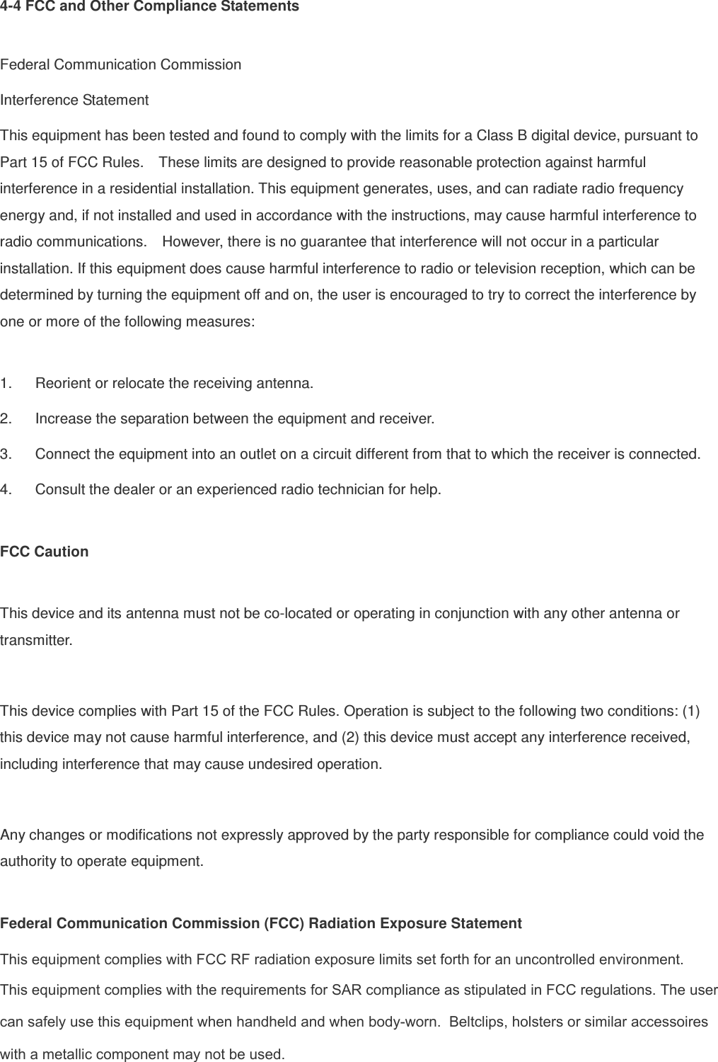 4-4 FCC and Other Compliance Statements  Federal Communication Commission Interference Statement This equipment has been tested and found to comply with the limits for a Class B digital device, pursuant to Part 15 of FCC Rules.    These limits are designed to provide reasonable protection against harmful interference in a residential installation. This equipment generates, uses, and can radiate radio frequency energy and, if not installed and used in accordance with the instructions, may cause harmful interference to radio communications.    However, there is no guarantee that interference will not occur in a particular installation. If this equipment does cause harmful interference to radio or television reception, which can be determined by turning the equipment off and on, the user is encouraged to try to correct the interference by one or more of the following measures:      1.  Reorient or relocate the receiving antenna. 2.  Increase the separation between the equipment and receiver. 3.  Connect the equipment into an outlet on a circuit different from that to which the receiver is connected. 4.  Consult the dealer or an experienced radio technician for help.  FCC Caution  This device and its antenna must not be co-located or operating in conjunction with any other antenna or transmitter.  This device complies with Part 15 of the FCC Rules. Operation is subject to the following two conditions: (1) this device may not cause harmful interference, and (2) this device must accept any interference received, including interference that may cause undesired operation.  Any changes or modifications not expressly approved by the party responsible for compliance could void the authority to operate equipment.  Federal Communication Commission (FCC) Radiation Exposure Statement This equipment complies with FCC RF radiation exposure limits set forth for an uncontrolled environment. This equipment complies with the requirements for SAR compliance as stipulated in FCC regulations. The user can safely use this equipment when handheld and when body-worn.  Beltclips, holsters or similar accessoireswith a metallic component may not be used. 