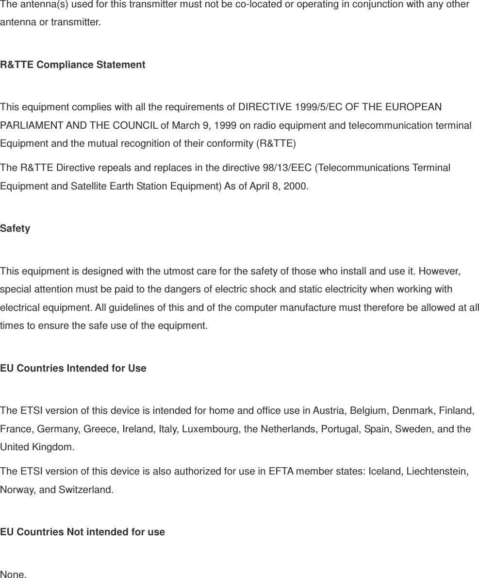 The antenna(s) used for this transmitter must not be co-located or operating in conjunction with any other antenna or transmitter.  R&amp;TTE Compliance Statement  This equipment complies with all the requirements of DIRECTIVE 1999/5/EC OF THE EUROPEAN PARLIAMENT AND THE COUNCIL of March 9, 1999 on radio equipment and telecommunication terminal Equipment and the mutual recognition of their conformity (R&amp;TTE) The R&amp;TTE Directive repeals and replaces in the directive 98/13/EEC (Telecommunications Terminal Equipment and Satellite Earth Station Equipment) As of April 8, 2000.  Safety  This equipment is designed with the utmost care for the safety of those who install and use it. However, special attention must be paid to the dangers of electric shock and static electricity when working with electrical equipment. All guidelines of this and of the computer manufacture must therefore be allowed at all times to ensure the safe use of the equipment.  EU Countries Intended for Use    The ETSI version of this device is intended for home and office use in Austria, Belgium, Denmark, Finland, France, Germany, Greece, Ireland, Italy, Luxembourg, the Netherlands, Portugal, Spain, Sweden, and the United Kingdom. The ETSI version of this device is also authorized for use in EFTA member states: Iceland, Liechtenstein, Norway, and Switzerland.  EU Countries Not intended for use    None.  