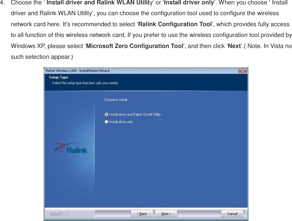 4.  Choose the ‘ Install driver and Ralink WLAN Utility’ or ‘Install driver only’. When you choose ‘ Install driver and Ralink WLAN Utility’, you can choose the configuration tool used to configure the wireless network card here. It’s recommended to select ‘Ralink Configuration Tool’, which provides fully access to all function of this wireless network card. If you prefer to use the wireless configuration tool provided by Windows XP, please select ‘Microsoft Zero Configuration Tool’, and then click ‘Next’.( Note. In Vista no such selection appear.)     