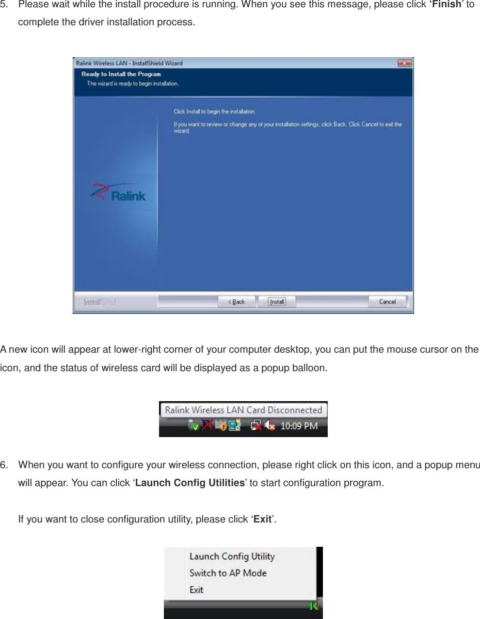     5.  Please wait while the install procedure is running. When you see this message, please click ‘Finish’ to complete the driver installation process.    A new icon will appear at lower-right corner of your computer desktop, you can put the mouse cursor on the icon, and the status of wireless card will be displayed as a popup balloon.    6.  When you want to configure your wireless connection, please right click on this icon, and a popup menu will appear. You can click ‘Launch Config Utilities’ to start configuration program.  If you want to close configuration utility, please click ‘Exit’.   
