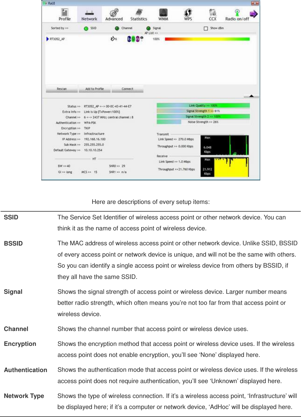   Here are descriptions of every setup items: SSID  The Service Set Identifier of wireless access point or other network device. You can think it as the name of access point of wireless device. BSSID  The MAC address of wireless access point or other network device. Unlike SSID, BSSID of every access point or network device is unique, and will not be the same with others. So you can identify a single access point or wireless device from others by BSSID, if they all have the same SSID. Signal  Shows the signal strength of access point or wireless device. Larger number means better radio strength, which often means you’re not too far from that access point or wireless device. Channel  Shows the channel number that access point or wireless device uses. Encryption  Shows the encryption method that access point or wireless device uses. If the wireless access point does not enable encryption, you’ll see ‘None’ displayed here. Authentication  Shows the authentication mode that access point or wireless device uses. If the wireless access point does not require authentication, you’ll see ‘Unknown’ displayed here. Network Type  Shows the type of wireless connection. If it’s a wireless access point, ‘Infrastructure’ will be displayed here; if it’s a computer or network device, ‘AdHoc’ will be displayed here.  