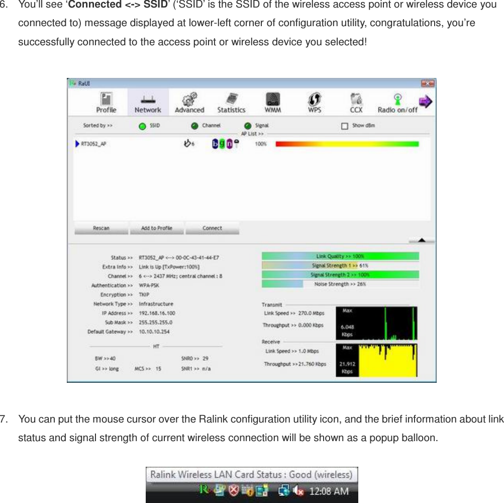 6.  You’ll see ‘Connected &lt;-&gt; SSID’ (‘SSID’ is the SSID of the wireless access point or wireless device you connected to) message displayed at lower-left corner of configuration utility, congratulations, you’re successfully connected to the access point or wireless device you selected!    7.  You can put the mouse cursor over the Ralink configuration utility icon, and the brief information about link status and signal strength of current wireless connection will be shown as a popup balloon.   