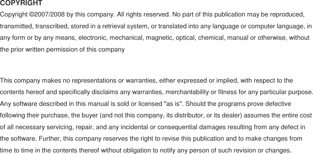 COPYRIGHT Copyright ©2007/2008 by this company. All rights reserved. No part of this publication may be reproduced, transmitted, transcribed, stored in a retrieval system, or translated into any language or computer language, in any form or by any means, electronic, mechanical, magnetic, optical, chemical, manual or otherwise, without the prior written permission of this company  This company makes no representations or warranties, either expressed or implied, with respect to the contents hereof and specifically disclaims any warranties, merchantability or fitness for any particular purpose. Any software described in this manual is sold or licensed &quot;as is&quot;. Should the programs prove defective following their purchase, the buyer (and not this company, its distributor, or its dealer) assumes the entire cost of all necessary servicing, repair, and any incidental or consequential damages resulting from any defect in the software. Further, this company reserves the right to revise this publication and to make changes from time to time in the contents thereof without obligation to notify any person of such revision or changes.  