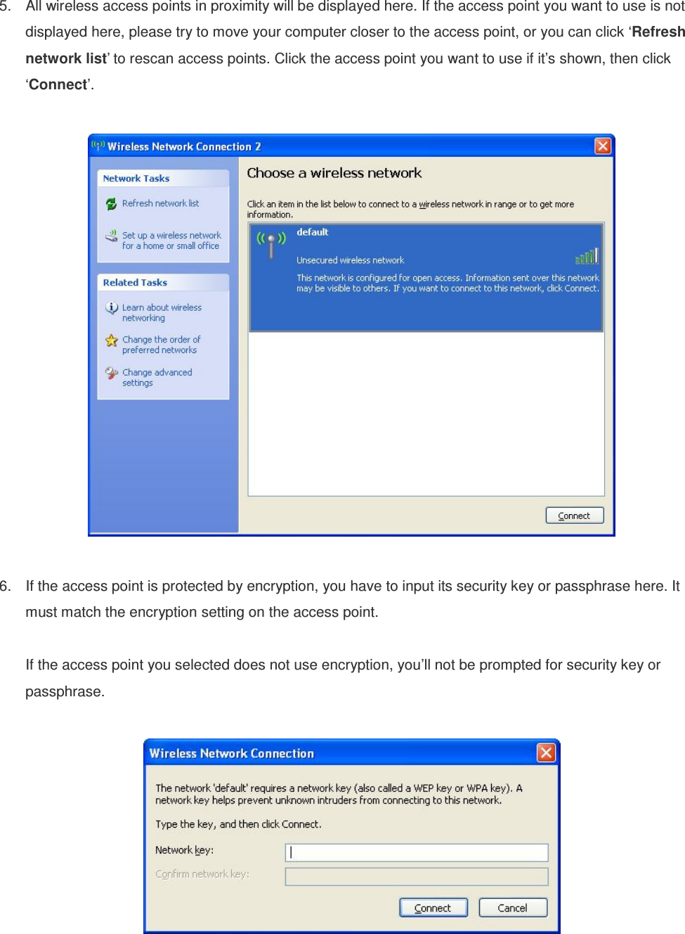 5.  All wireless access points in proximity will be displayed here. If the access point you want to use is not displayed here, please try to move your computer closer to the access point, or you can click ‘Refresh network list’ to rescan access points. Click the access point you want to use if it’s shown, then click ‘Connect’.    6.  If the access point is protected by encryption, you have to input its security key or passphrase here. It must match the encryption setting on the access point.  If the access point you selected does not use encryption, you’ll not be prompted for security key or passphrase.    