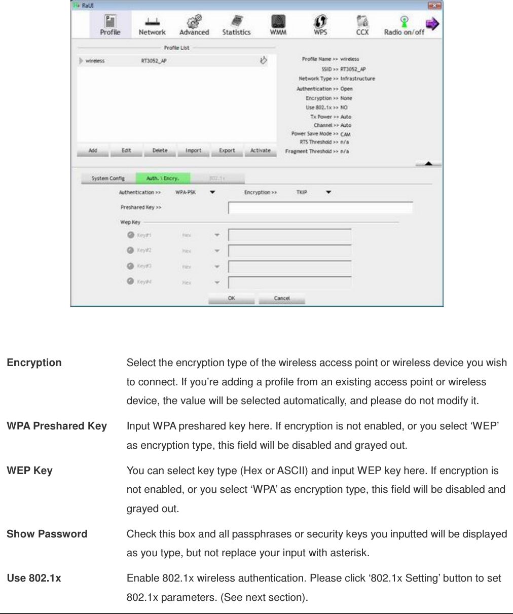    Encryption  Select the encryption type of the wireless access point or wireless device you wish to connect. If you’re adding a profile from an existing access point or wireless device, the value will be selected automatically, and please do not modify it. WPA Preshared Key  Input WPA preshared key here. If encryption is not enabled, or you select ‘WEP’ as encryption type, this field will be disabled and grayed out. WEP Key  You can select key type (Hex or ASCII) and input WEP key here. If encryption is not enabled, or you select ‘WPA’ as encryption type, this field will be disabled and grayed out. Show Password  Check this box and all passphrases or security keys you inputted will be displayed as you type, but not replace your input with asterisk. Use 802.1x  Enable 802.1x wireless authentication. Please click ‘802.1x Setting’ button to set 802.1x parameters. (See next section).  