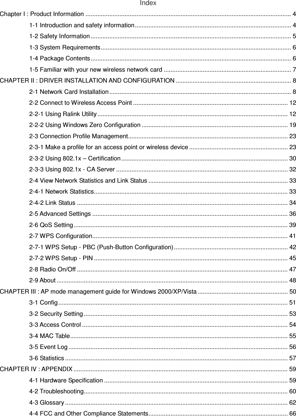 Index Chapter I : Product Information ......................................................................................................................... 4 1-1 Introduction and safety information............................................................................................ 4 1-2 Safety Information ...................................................................................................................... 5 1-3 System Requirements................................................................................................................ 6 1-4 Package Contents...................................................................................................................... 6 1-5 Familiar with your new wireless network card ........................................................................... 7 CHAPTER II : DRIVER INSTALLATION AND CONFIGURATION .................................................................... 8 2-1 Network Card Installation ........................................................................................................... 8 2-2 Connect to Wireless Access Point ........................................................................................... 12 2-2-1 Using Ralink Utility ................................................................................................................ 12 2-2-2 Using Windows Zero Configuration ...................................................................................... 19 2-3 Connection Profile Management.............................................................................................. 23 2-3-1 Make a profile for an access point or wireless device .......................................................... 23 2-3-2 Using 802.1x – Certification.................................................................................................. 30 2-3-3 Using 802.1x - CA Server ..................................................................................................... 32 2-4 View Network Statistics and Link Status .................................................................................. 33 2-4-1 Network Statistics.................................................................................................................. 33 2-4-2 Link Status ............................................................................................................................ 34 2-5 Advanced Settings ................................................................................................................... 36 2-6 QoS Setting.............................................................................................................................. 39 2-7 WPS Configuration................................................................................................................... 41 2-7-1 WPS Setup - PBC (Push-Button Configuration)................................................................... 42 2-7-2 WPS Setup - PIN .................................................................................................................. 45 2-8 Radio On/Off ............................................................................................................................ 47 2-9 About ........................................................................................................................................ 48 CHAPTER III : AP mode management guide for Windows 2000/XP/Vista ..................................................... 50 3-1 Config ....................................................................................................................................... 51 3-2 Security Setting ........................................................................................................................ 53 3-3 Access Control ......................................................................................................................... 54 3-4 MAC Table................................................................................................................................ 55 3-5 Event Log ................................................................................................................................. 56 3-6 Statistics ................................................................................................................................... 57 CHAPTER IV : APPENDIX .............................................................................................................................. 59 4-1 Hardware Specification ............................................................................................................ 59 4-2 Troubleshooting........................................................................................................................ 60 4-3 Glossary ................................................................................................................................... 62 4-4 FCC and Other Compliance Statements.................................................................................. 66  