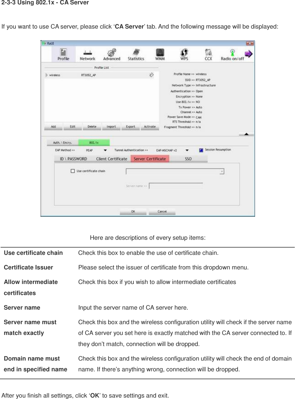 2-3-3 Using 802.1x - CA Server  If you want to use CA server, please click ‘CA Server’ tab. And the following message will be displayed:   Here are descriptions of every setup items: Use certificate chain  Check this box to enable the use of certificate chain. Certificate Issuer  Please select the issuer of certificate from this dropdown menu. Allow intermediate certificates Check this box if you wish to allow intermediate certificates Server name  Input the server name of CA server here. Server name must match exactly Check this box and the wireless configuration utility will check if the server name of CA server you set here is exactly matched with the CA server connected to. If they don’t match, connection will be dropped. Domain name must end in specified name Check this box and the wireless configuration utility will check the end of domain name. If there’s anything wrong, connection will be dropped.  After you finish all settings, click ‘OK’ to save settings and exit.  