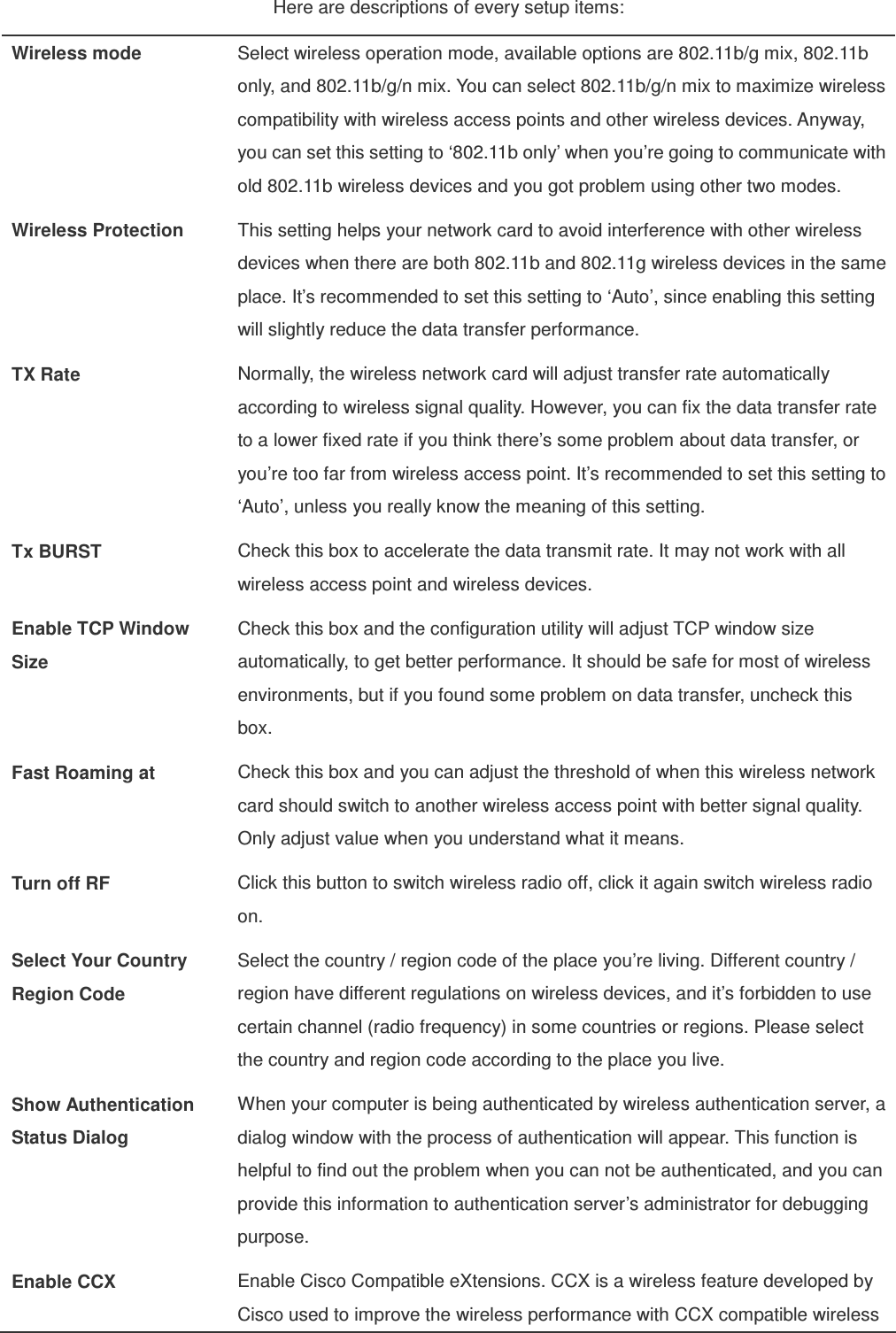 Here are descriptions of every setup items: Wireless mode  Select wireless operation mode, available options are 802.11b/g mix, 802.11b only, and 802.11b/g/n mix. You can select 802.11b/g/n mix to maximize wireless compatibility with wireless access points and other wireless devices. Anyway, you can set this setting to ‘802.11b only’ when you’re going to communicate with old 802.11b wireless devices and you got problem using other two modes. Wireless Protection  This setting helps your network card to avoid interference with other wireless devices when there are both 802.11b and 802.11g wireless devices in the same place. It’s recommended to set this setting to ‘Auto’, since enabling this setting will slightly reduce the data transfer performance. TX Rate  Normally, the wireless network card will adjust transfer rate automatically according to wireless signal quality. However, you can fix the data transfer rate to a lower fixed rate if you think there’s some problem about data transfer, or you’re too far from wireless access point. It’s recommended to set this setting to ‘Auto’, unless you really know the meaning of this setting. Tx BURST  Check this box to accelerate the data transmit rate. It may not work with all wireless access point and wireless devices. Enable TCP Window Size Check this box and the configuration utility will adjust TCP window size automatically, to get better performance. It should be safe for most of wireless environments, but if you found some problem on data transfer, uncheck this box. Fast Roaming at  Check this box and you can adjust the threshold of when this wireless network card should switch to another wireless access point with better signal quality. Only adjust value when you understand what it means. Turn off RF  Click this button to switch wireless radio off, click it again switch wireless radio on. Select Your Country Region Code Select the country / region code of the place you’re living. Different country / region have different regulations on wireless devices, and it’s forbidden to use certain channel (radio frequency) in some countries or regions. Please select the country and region code according to the place you live. Show Authentication Status Dialog When your computer is being authenticated by wireless authentication server, a dialog window with the process of authentication will appear. This function is helpful to find out the problem when you can not be authenticated, and you can provide this information to authentication server’s administrator for debugging purpose. Enable CCX  Enable Cisco Compatible eXtensions. CCX is a wireless feature developed by Cisco used to improve the wireless performance with CCX compatible wireless 