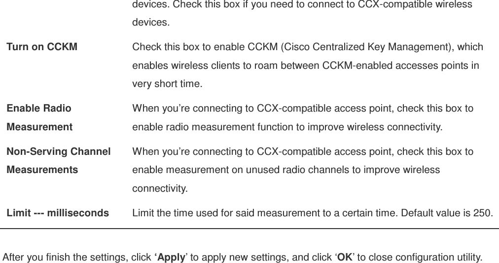 devices. Check this box if you need to connect to CCX-compatible wireless devices. Turn on CCKM  Check this box to enable CCKM (Cisco Centralized Key Management), which enables wireless clients to roam between CCKM-enabled accesses points in very short time. Enable Radio Measurement When you’re connecting to CCX-compatible access point, check this box to enable radio measurement function to improve wireless connectivity. Non-Serving Channel Measurements When you’re connecting to CCX-compatible access point, check this box to enable measurement on unused radio channels to improve wireless connectivity. Limit --- milliseconds  Limit the time used for said measurement to a certain time. Default value is 250.  After you finish the settings, click ‘Apply’ to apply new settings, and click ‘OK’ to close configuration utility. 