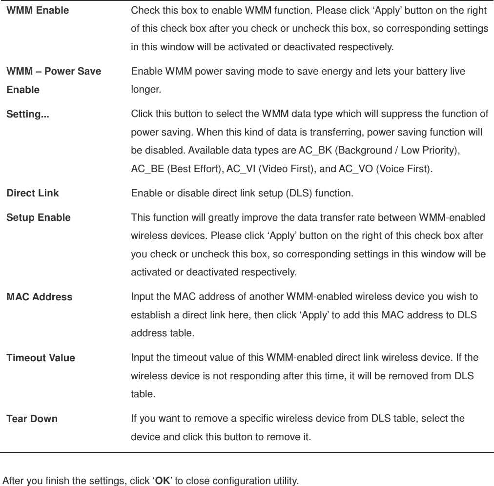  WMM Enable  Check this box to enable WMM function. Please click ‘Apply’ button on the right of this check box after you check or uncheck this box, so corresponding settings in this window will be activated or deactivated respectively. WMM – Power Save Enable Enable WMM power saving mode to save energy and lets your battery live longer. Setting...  Click this button to select the WMM data type which will suppress the function of power saving. When this kind of data is transferring, power saving function will be disabled. Available data types are AC_BK (Background / Low Priority), AC_BE (Best Effort), AC_VI (Video First), and AC_VO (Voice First). Direct Link  Enable or disable direct link setup (DLS) function. Setup Enable  This function will greatly improve the data transfer rate between WMM-enabled wireless devices. Please click ‘Apply’ button on the right of this check box after you check or uncheck this box, so corresponding settings in this window will be activated or deactivated respectively. MAC Address  Input the MAC address of another WMM-enabled wireless device you wish to establish a direct link here, then click ‘Apply’ to add this MAC address to DLS address table. Timeout Value  Input the timeout value of this WMM-enabled direct link wireless device. If the wireless device is not responding after this time, it will be removed from DLS table. Tear Down  If you want to remove a specific wireless device from DLS table, select the device and click this button to remove it.  After you finish the settings, click ‘OK’ to close configuration utility. 