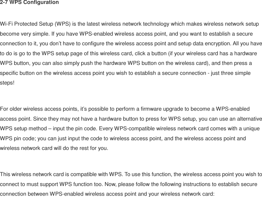 2-7 WPS Configuration  Wi-Fi Protected Setup (WPS) is the latest wireless network technology which makes wireless network setup become very simple. If you have WPS-enabled wireless access point, and you want to establish a secure connection to it, you don’t have to configure the wireless access point and setup data encryption. All you have to do is go to the WPS setup page of this wireless card, click a button (if your wireless card has a hardware WPS button, you can also simply push the hardware WPS button on the wireless card), and then press a specific button on the wireless access point you wish to establish a secure connection - just three simple steps!    For older wireless access points, it’s possible to perform a firmware upgrade to become a WPS-enabled access point. Since they may not have a hardware button to press for WPS setup, you can use an alternative WPS setup method – input the pin code. Every WPS-compatible wireless network card comes with a unique WPS pin code; you can just input the code to wireless access point, and the wireless access point and wireless network card will do the rest for you.  This wireless network card is compatible with WPS. To use this function, the wireless access point you wish to connect to must support WPS function too. Now, please follow the following instructions to establish secure connection between WPS-enabled wireless access point and your wireless network card: 