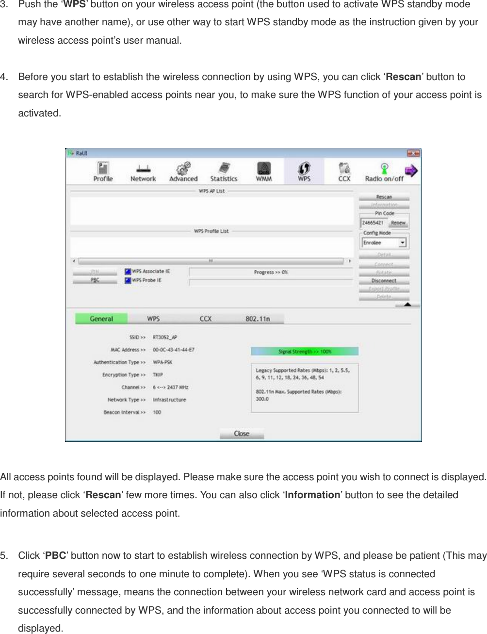 3.  Push the ‘WPS’ button on your wireless access point (the button used to activate WPS standby mode may have another name), or use other way to start WPS standby mode as the instruction given by your wireless access point’s user manual.  4.  Before you start to establish the wireless connection by using WPS, you can click ‘Rescan’ button to search for WPS-enabled access points near you, to make sure the WPS function of your access point is activated.    All access points found will be displayed. Please make sure the access point you wish to connect is displayed. If not, please click ‘Rescan’ few more times. You can also click ‘Information’ button to see the detailed information about selected access point.  5.  Click ‘PBC’ button now to start to establish wireless connection by WPS, and please be patient (This may require several seconds to one minute to complete). When you see ‘WPS status is connected successfully’ message, means the connection between your wireless network card and access point is successfully connected by WPS, and the information about access point you connected to will be displayed. 