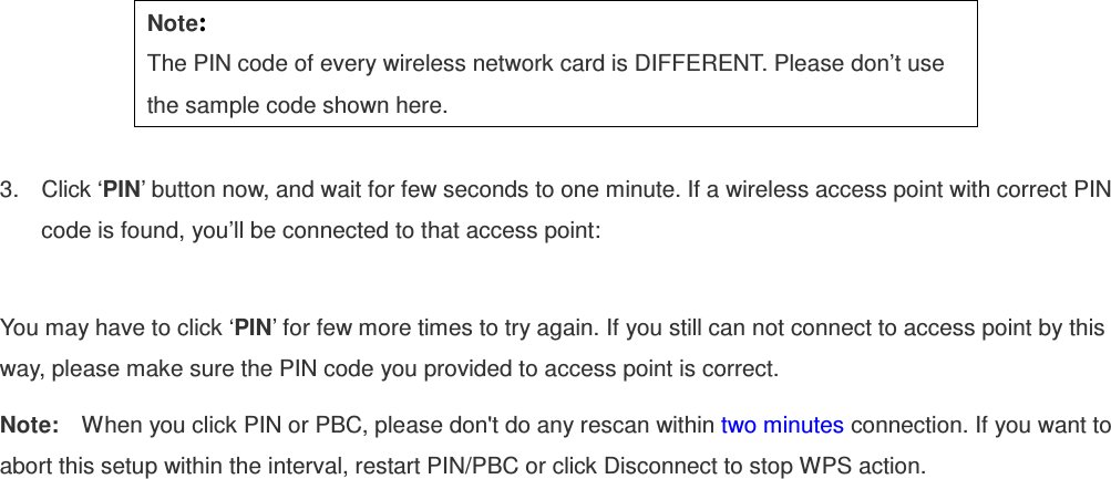  Note: The PIN code of every wireless network card is DIFFERENT. Please don’t use the sample code shown here.  3.  Click ‘PIN’ button now, and wait for few seconds to one minute. If a wireless access point with correct PIN code is found, you’ll be connected to that access point:  You may have to click ‘PIN’ for few more times to try again. If you still can not connect to access point by this way, please make sure the PIN code you provided to access point is correct. Note:    When you click PIN or PBC, please don&apos;t do any rescan within two minutes connection. If you want to abort this setup within the interval, restart PIN/PBC or click Disconnect to stop WPS action. 