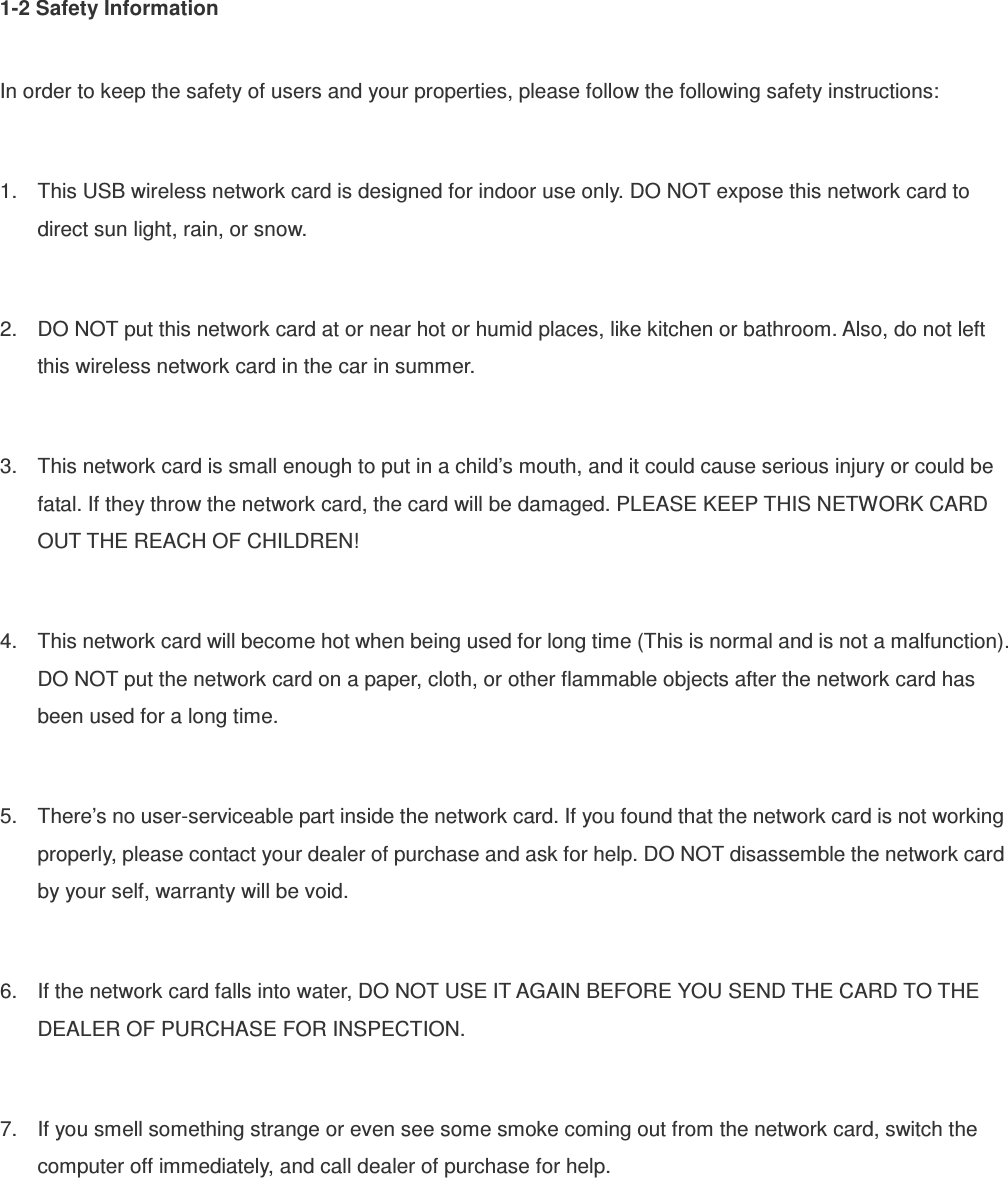 1-2 Safety Information  In order to keep the safety of users and your properties, please follow the following safety instructions:  1.  This USB wireless network card is designed for indoor use only. DO NOT expose this network card to direct sun light, rain, or snow.  2.  DO NOT put this network card at or near hot or humid places, like kitchen or bathroom. Also, do not left this wireless network card in the car in summer.  3.  This network card is small enough to put in a child’s mouth, and it could cause serious injury or could be fatal. If they throw the network card, the card will be damaged. PLEASE KEEP THIS NETWORK CARD OUT THE REACH OF CHILDREN!  4.  This network card will become hot when being used for long time (This is normal and is not a malfunction). DO NOT put the network card on a paper, cloth, or other flammable objects after the network card has been used for a long time.  5.  There’s no user-serviceable part inside the network card. If you found that the network card is not working properly, please contact your dealer of purchase and ask for help. DO NOT disassemble the network card by your self, warranty will be void.  6.  If the network card falls into water, DO NOT USE IT AGAIN BEFORE YOU SEND THE CARD TO THE DEALER OF PURCHASE FOR INSPECTION.  7.  If you smell something strange or even see some smoke coming out from the network card, switch the computer off immediately, and call dealer of purchase for help. 