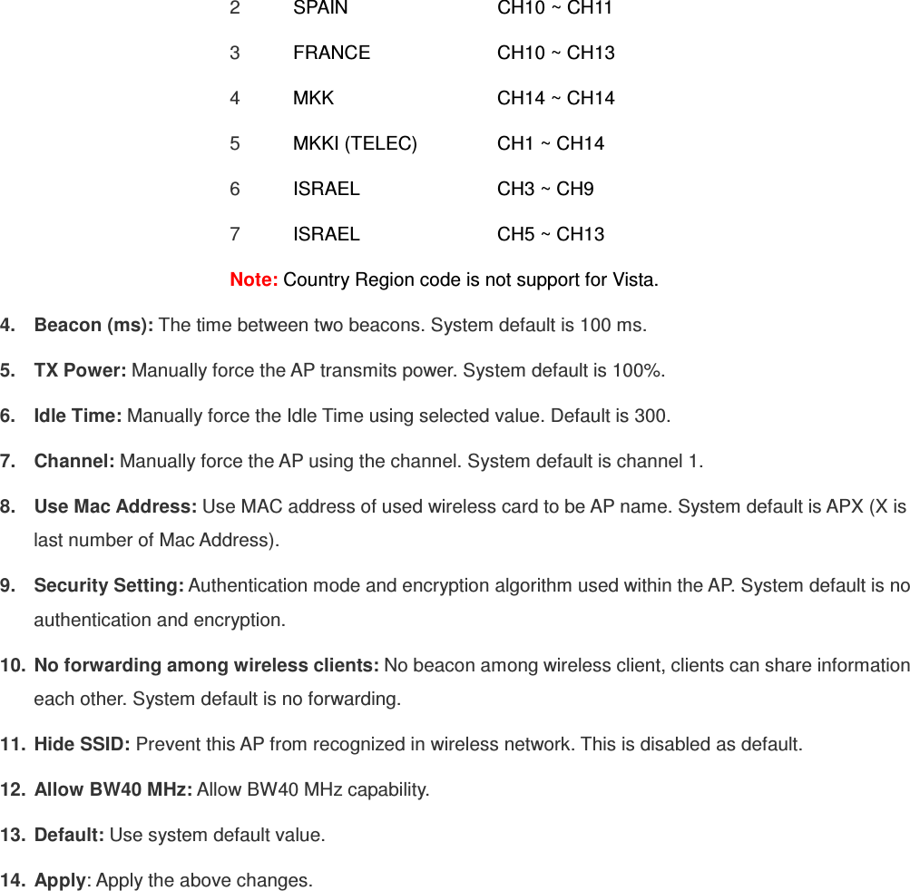 2  SPAIN CH10 ~ CH11 3  FRANCE CH10 ~ CH13 4  MKK CH14 ~ CH14 5  MKKI (TELEC) CH1 ~ CH14 6  ISRAEL CH3 ~ CH9 7  ISRAEL CH5 ~ CH13 Note: Country Region code is not support for Vista. 4.  Beacon (ms): The time between two beacons. System default is 100 ms. 5.  TX Power: Manually force the AP transmits power. System default is 100%. 6.  Idle Time: Manually force the Idle Time using selected value. Default is 300. 7.  Channel: Manually force the AP using the channel. System default is channel 1.   8.  Use Mac Address: Use MAC address of used wireless card to be AP name. System default is APX (X is last number of Mac Address). 9.  Security Setting: Authentication mode and encryption algorithm used within the AP. System default is no authentication and encryption. 10.  No forwarding among wireless clients: No beacon among wireless client, clients can share information each other. System default is no forwarding. 11.  Hide SSID: Prevent this AP from recognized in wireless network. This is disabled as default. 12.  Allow BW40 MHz: Allow BW40 MHz capability. 13.  Default: Use system default value. 14.  Apply: Apply the above changes.       