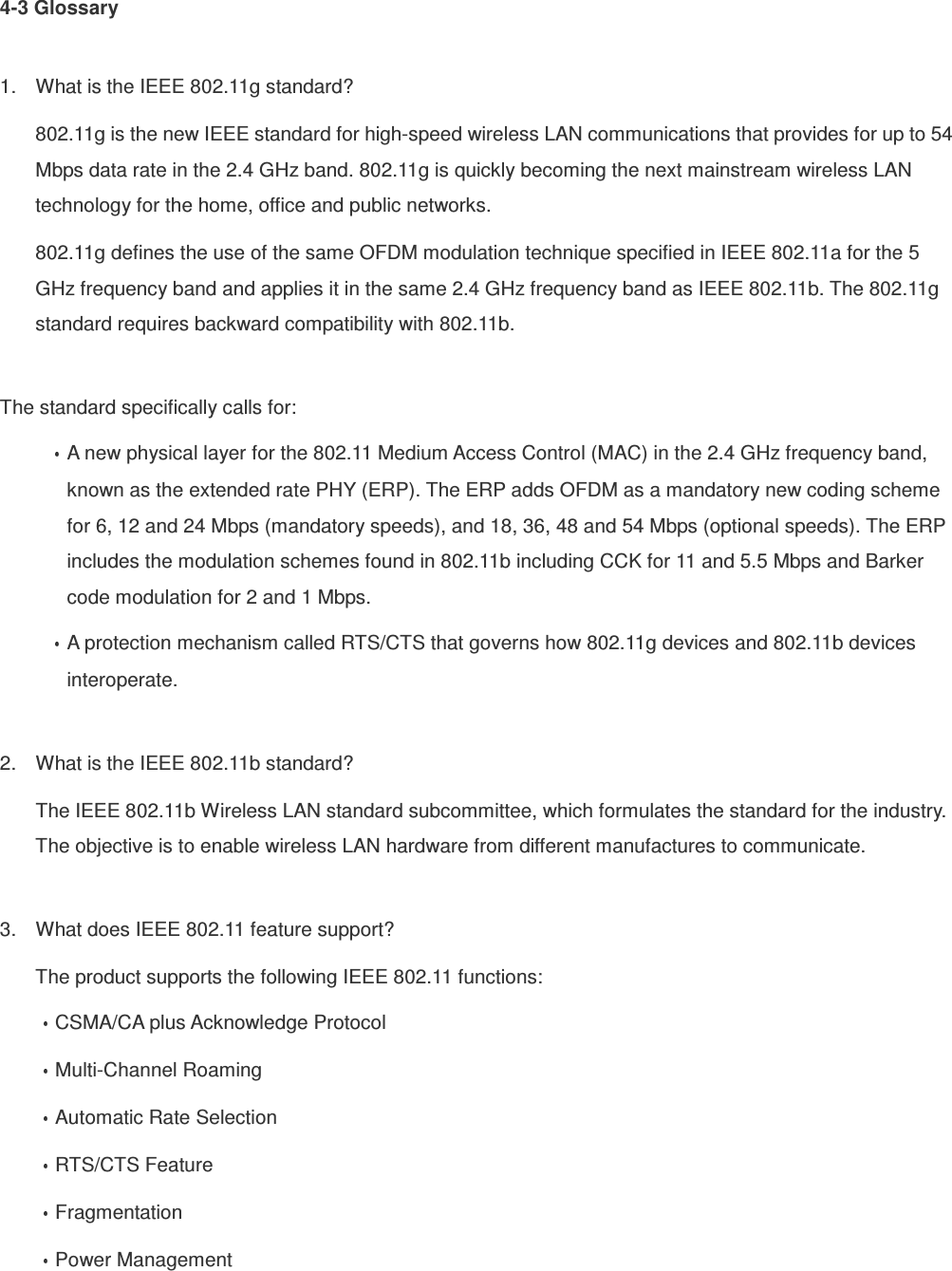 4-3 Glossary  1.  What is the IEEE 802.11g standard? 802.11g is the new IEEE standard for high-speed wireless LAN communications that provides for up to 54 Mbps data rate in the 2.4 GHz band. 802.11g is quickly becoming the next mainstream wireless LAN technology for the home, office and public networks.   802.11g defines the use of the same OFDM modulation technique specified in IEEE 802.11a for the 5 GHz frequency band and applies it in the same 2.4 GHz frequency band as IEEE 802.11b. The 802.11g standard requires backward compatibility with 802.11b.  The standard specifically calls for:   A new physical layer for the 802.11 Medium Access Control (MAC) in the 2.4 GHz frequency band, known as the extended rate PHY (ERP). The ERP adds OFDM as a mandatory new coding scheme for 6, 12 and 24 Mbps (mandatory speeds), and 18, 36, 48 and 54 Mbps (optional speeds). The ERP includes the modulation schemes found in 802.11b including CCK for 11 and 5.5 Mbps and Barker code modulation for 2 and 1 Mbps. A protection mechanism called RTS/CTS that governs how 802.11g devices and 802.11b devices interoperate.  2.  What is the IEEE 802.11b standard? The IEEE 802.11b Wireless LAN standard subcommittee, which formulates the standard for the industry. The objective is to enable wireless LAN hardware from different manufactures to communicate.  3.  What does IEEE 802.11 feature support? The product supports the following IEEE 802.11 functions: CSMA/CA plus Acknowledge Protocol Multi-Channel Roaming Automatic Rate Selection RTS/CTS Feature Fragmentation Power Management  