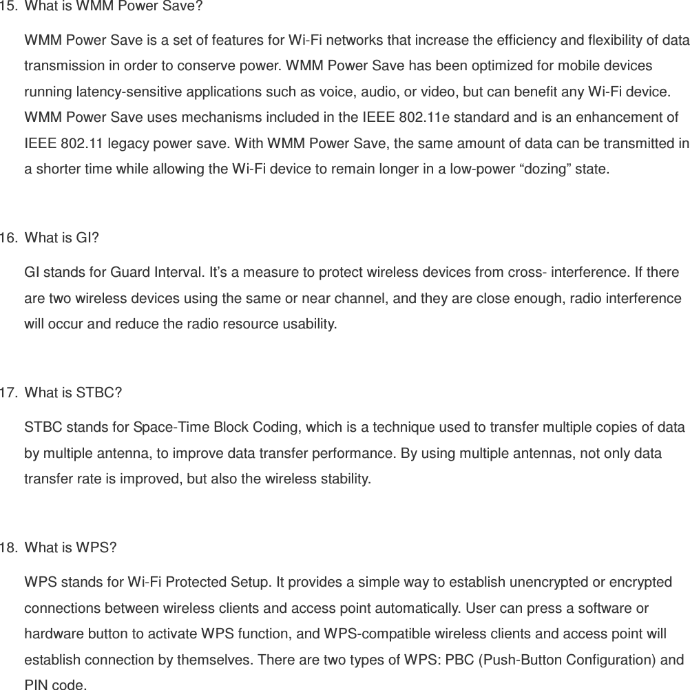 15.  What is WMM Power Save? WMM Power Save is a set of features for Wi-Fi networks that increase the efficiency and flexibility of data transmission in order to conserve power. WMM Power Save has been optimized for mobile devices running latency-sensitive applications such as voice, audio, or video, but can benefit any Wi-Fi device. WMM Power Save uses mechanisms included in the IEEE 802.11e standard and is an enhancement of IEEE 802.11 legacy power save. With WMM Power Save, the same amount of data can be transmitted in a shorter time while allowing the Wi-Fi device to remain longer in a low-power “dozing” state.  16.  What is GI? GI stands for Guard Interval. It’s a measure to protect wireless devices from cross- interference. If there are two wireless devices using the same or near channel, and they are close enough, radio interference will occur and reduce the radio resource usability.  17.  What is STBC? STBC stands for Space-Time Block Coding, which is a technique used to transfer multiple copies of data by multiple antenna, to improve data transfer performance. By using multiple antennas, not only data transfer rate is improved, but also the wireless stability.    18.  What is WPS? WPS stands for Wi-Fi Protected Setup. It provides a simple way to establish unencrypted or encrypted connections between wireless clients and access point automatically. User can press a software or hardware button to activate WPS function, and WPS-compatible wireless clients and access point will establish connection by themselves. There are two types of WPS: PBC (Push-Button Configuration) and PIN code.  