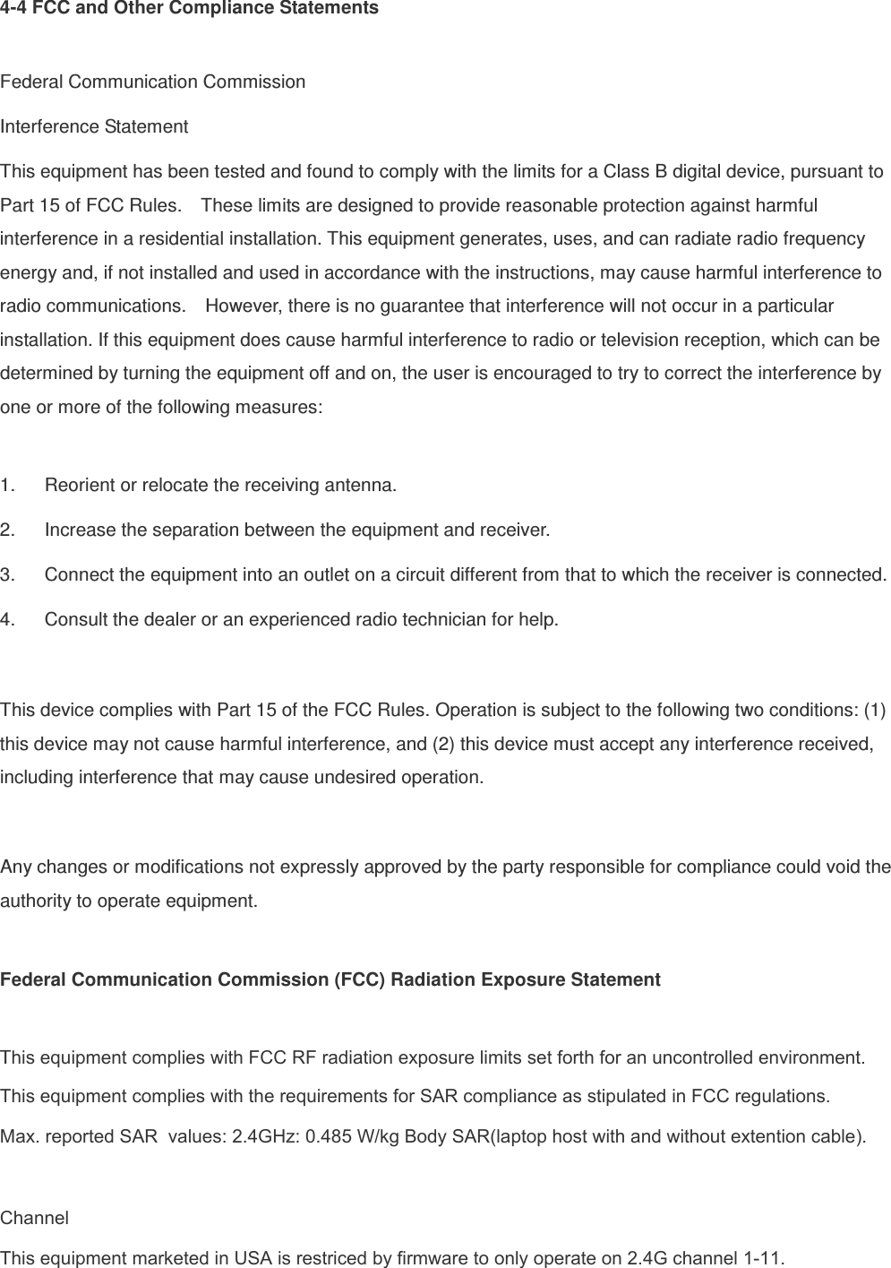 4-4 FCC and Other Compliance Statements  Federal Communication Commission Interference Statement This equipment has been tested and found to comply with the limits for a Class B digital device, pursuant to Part 15 of FCC Rules.    These limits are designed to provide reasonable protection against harmful interference in a residential installation. This equipment generates, uses, and can radiate radio frequency energy and, if not installed and used in accordance with the instructions, may cause harmful interference to radio communications.    However, there is no guarantee that interference will not occur in a particular installation. If this equipment does cause harmful interference to radio or television reception, which can be determined by turning the equipment off and on, the user is encouraged to try to correct the interference by one or more of the following measures:      1.  Reorient or relocate the receiving antenna. 2.  Increase the separation between the equipment and receiver. 3.  Connect the equipment into an outlet on a circuit different from that to which the receiver is connected. 4.  Consult the dealer or an experienced radio technician for help.    This device complies with Part 15 of the FCC Rules. Operation is subject to the following two conditions: (1) this device may not cause harmful interference, and (2) this device must accept any interference received, including interference that may cause undesired operation.  Any changes or modifications not expressly approved by the party responsible for compliance could void the authority to operate equipment.  Federal Communication Commission (FCC) Radiation Exposure Statement  This equipment complies with FCC RF radiation exposure limits set forth for an uncontrolled environment. This equipment complies with the requirements for SAR compliance as stipulated in FCC regulations. Max. reported SAR  values: 2.4GHz: 0.485 W/kg Body SAR(laptop host with and without extention cable). ChannelThis equipment marketed in USA is restriced by firmware to only operate on 2.4G channel 1-11. 
