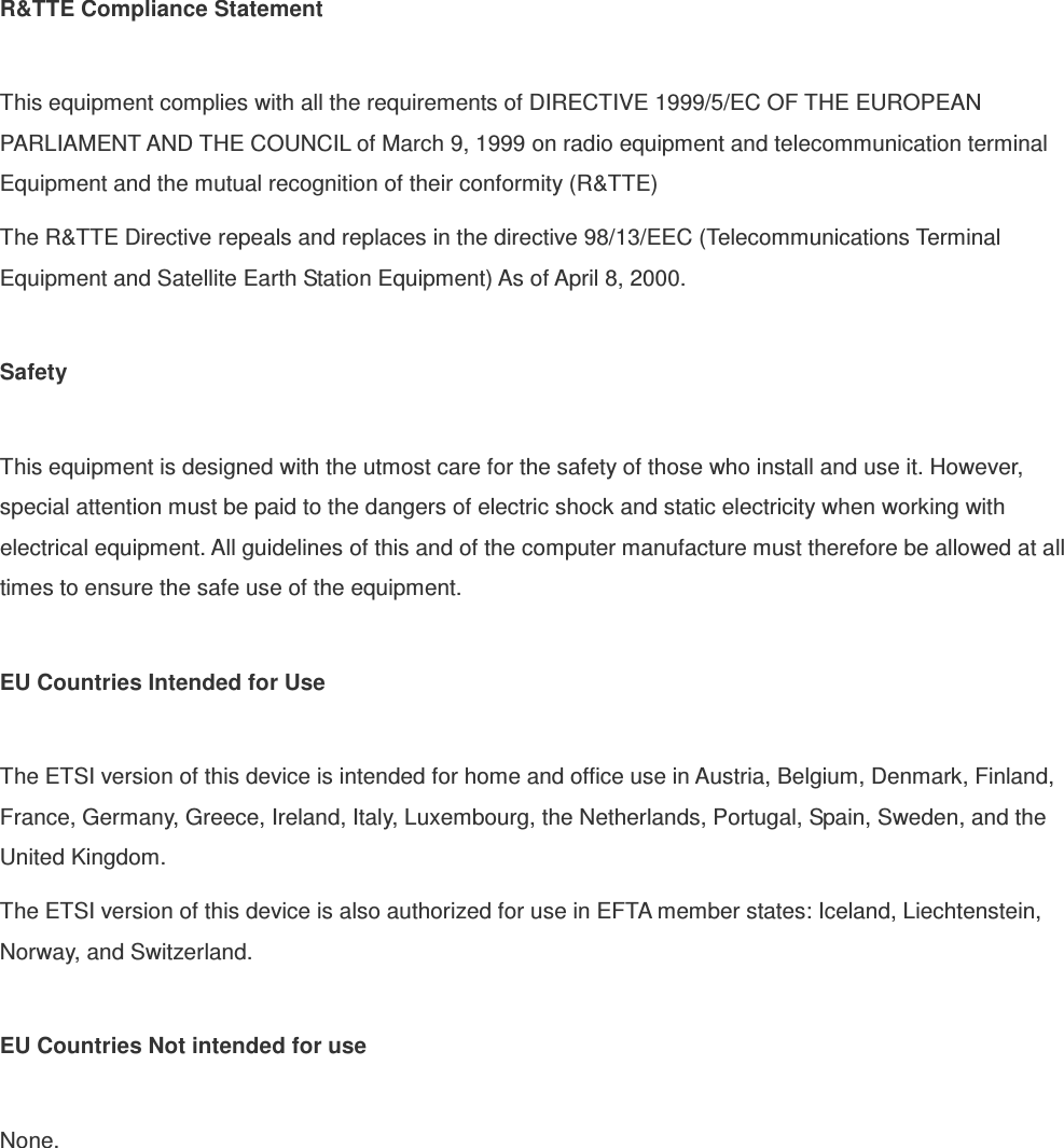  R&amp;TTE Compliance Statement  This equipment complies with all the requirements of DIRECTIVE 1999/5/EC OF THE EUROPEAN PARLIAMENT AND THE COUNCIL of March 9, 1999 on radio equipment and telecommunication terminal Equipment and the mutual recognition of their conformity (R&amp;TTE) The R&amp;TTE Directive repeals and replaces in the directive 98/13/EEC (Telecommunications Terminal Equipment and Satellite Earth Station Equipment) As of April 8, 2000.  Safety  This equipment is designed with the utmost care for the safety of those who install and use it. However, special attention must be paid to the dangers of electric shock and static electricity when working with electrical equipment. All guidelines of this and of the computer manufacture must therefore be allowed at all times to ensure the safe use of the equipment.  EU Countries Intended for Use    The ETSI version of this device is intended for home and office use in Austria, Belgium, Denmark, Finland, France, Germany, Greece, Ireland, Italy, Luxembourg, the Netherlands, Portugal, Spain, Sweden, and the United Kingdom. The ETSI version of this device is also authorized for use in EFTA member states: Iceland, Liechtenstein, Norway, and Switzerland.  EU Countries Not intended for use    None.  