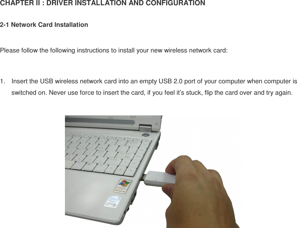 CHAPTER II : DRIVER INSTALLATION AND CONFIGURATION  2-1 Network Card Installation  Please follow the following instructions to install your new wireless network card:  1.  Insert the USB wireless network card into an empty USB 2.0 port of your computer when computer is switched on. Never use force to insert the card, if you feel it’s stuck, flip the card over and try again.     
