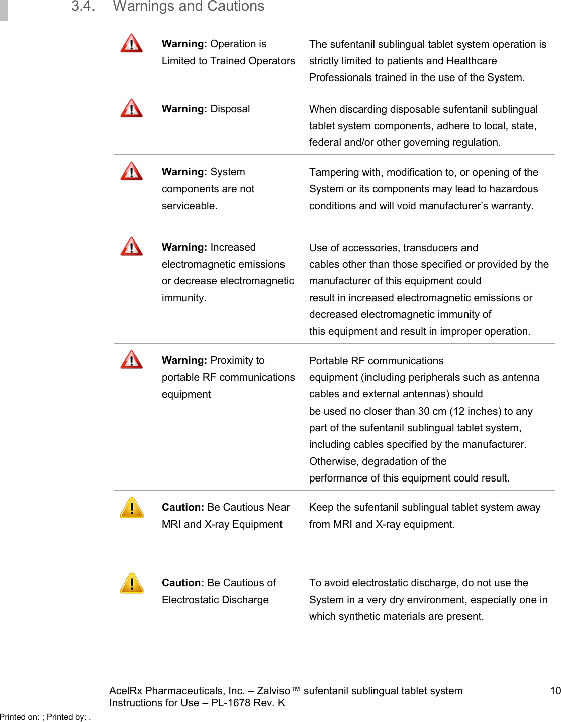 AcelRx Pharmaceuticals, Inc. –Zalviso™ sufentanil sublingual tablet system 10Instructions for Use –PL-1678 Rev. K 3.4. Warnings and CautionsWarning: Operation is Limited to Trained OperatorsThe sufentanil sublingual tablet system operation is strictly limited to patients and Healthcare Professionals trained in the use of the System.Warning: Disposal When discarding disposable sufentanil sublingual tablet system components, adhere to local, state, federal and/or other governing regulation.Warning: System components are not serviceable.  Tampering with, modification to, or opening of the System or its components may lead to hazardous conditions and will void manufacturer’s warranty.Warning: Increased electromagnetic emissions or decrease electromagnetic immunity.  Use of accessories, transducers andcables other than those specified or provided by the manufacturer of this equipment couldresult in increased electromagnetic emissions or decreased electromagnetic immunity ofthis equipment and result in improper operation.Warning: Proximity to portable RF communications equipment  Portable RF communicationsequipment (including peripherals such as antenna cables and external antennas) shouldbe used no closer than 30 cm (12 inches) to any part of the sufentanil sublingual tablet system, including cables specified by the manufacturer. Otherwise, degradation of theperformance of this equipment could result.Caution: Be Cautious Near MRI and X-ray EquipmentKeep the sufentanil sublingual tablet system away from MRI and X-ray equipment.Caution: Be Cautious of Electrostatic DischargeTo avoid electrostatic discharge, do not use the System in a very dry environment, especially one inwhich synthetic materials are present.Printed on: ; Printed by: .