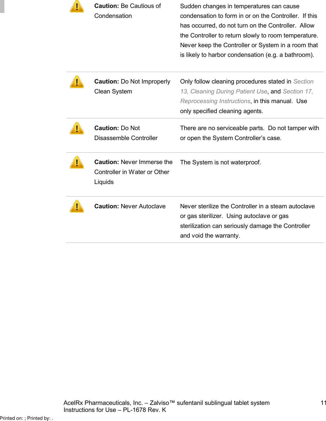 AcelRx Pharmaceuticals, Inc. –Zalviso™ sufentanil sublingual tablet system 11Instructions for Use –PL-1678 Rev. K Caution: Be Cautious of CondensationSudden changes in temperatures can cause condensation to form in or on the Controller.  If this has occurred, do not turn on the Controller.  Allow the Controller to return slowly to room temperature.  Never keep the Controller or System in a room that is likely to harbor condensation (e.g. a bathroom).Caution: Do Not Improperly Clean SystemOnly follow cleaning procedures stated in Section 13, Cleaning During Patient Use, and Section 17, Reprocessing Instructions, in this manual.  Use only specified cleaning agents.Caution: Do Not Disassemble ControllerThere are no serviceable parts.  Do not tamper with or open the System Controller’s case.Caution: Never Immerse the Controller in Water or Other LiquidsThe System is not waterproof.Caution: Never Autoclave Never sterilize the Controller in a steam autoclave or gas sterilizer.  Using autoclave or gas sterilization can seriously damage the Controller and void the warranty.Printed on: ; Printed by: .