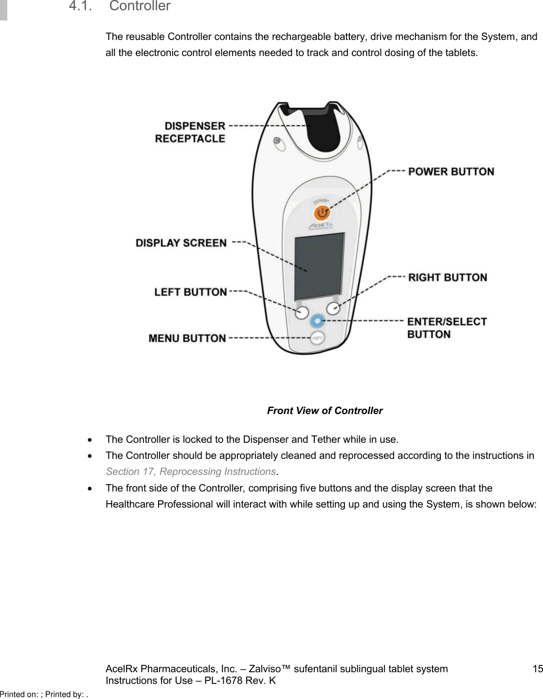 AcelRx Pharmaceuticals, Inc. –Zalviso™ sufentanil sublingual tablet system 15Instructions for Use –PL-1678 Rev. K 4.1. ControllerThe reusable Controller contains the rechargeable battery, drive mechanism for the System,and all the electronic control elements needed to track and control dosing of the tablets.Front View of ControllerThe Controller is locked to the Dispenser and Tether while in use.The Controller should be appropriately cleaned and reprocessed according to the instructions in Section 17,Reprocessing Instructions.The front side of the Controller,comprising five buttons and the display screen that the Healthcare Professional will interact with while setting up and using the System,is shown below:Printed on: ; Printed by: .