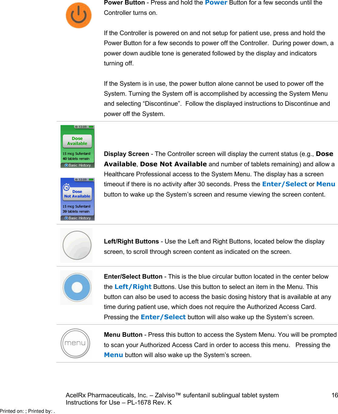 AcelRx Pharmaceuticals, Inc. –Zalviso™ sufentanil sublingual tablet system 16Instructions for Use –PL-1678 Rev. K Power Button -Press and hold the Power Button for a few seconds until the Controller turns on.If the Controller is powered on and not setupfor patient use, press and hold the Power Button for a few seconds to power off the Controller.  During power down, a power down audible tone is generated followed by the display and indicators turning off.If the System is in use, the power button alone cannot be used to power off the System. Turning the System off is accomplished by accessing the System Menuand selecting “Discontinue”.  Follow the displayed instructions to Discontinue and power off the System.Display Screen -The Controller screen will display the current status (e.g., Dose Available, Dose Not Available and number of tabletsremaining) and allow a Healthcare Professional access to the System Menu. The display has a screen timeout if there is no activity after 30 seconds. Press the Enter/Select or Menubutton to wake up the System’s screen and resume viewing the screen content.Left/Right Buttons -Use the Left and Right Buttons, located below the display screen, to scroll through screen content as indicated on the screen.Enter/Select Button -This is the blue circular button located in the center below the Left/Right Buttons. Use this button to select an item in the Menu. This button can also be used to access the basic dosing history that is available at any time during patient use, which does not require the Authorized Access Card.    Pressing the Enter/Select button will also wake up the System’s screen.Menu Button -Press this button to access the System Menu. You will be prompted to scan your Authorized Access Card in order to access this menu.   Pressing the Menu button will also wake up the System’s screen.Printed on: ; Printed by: .