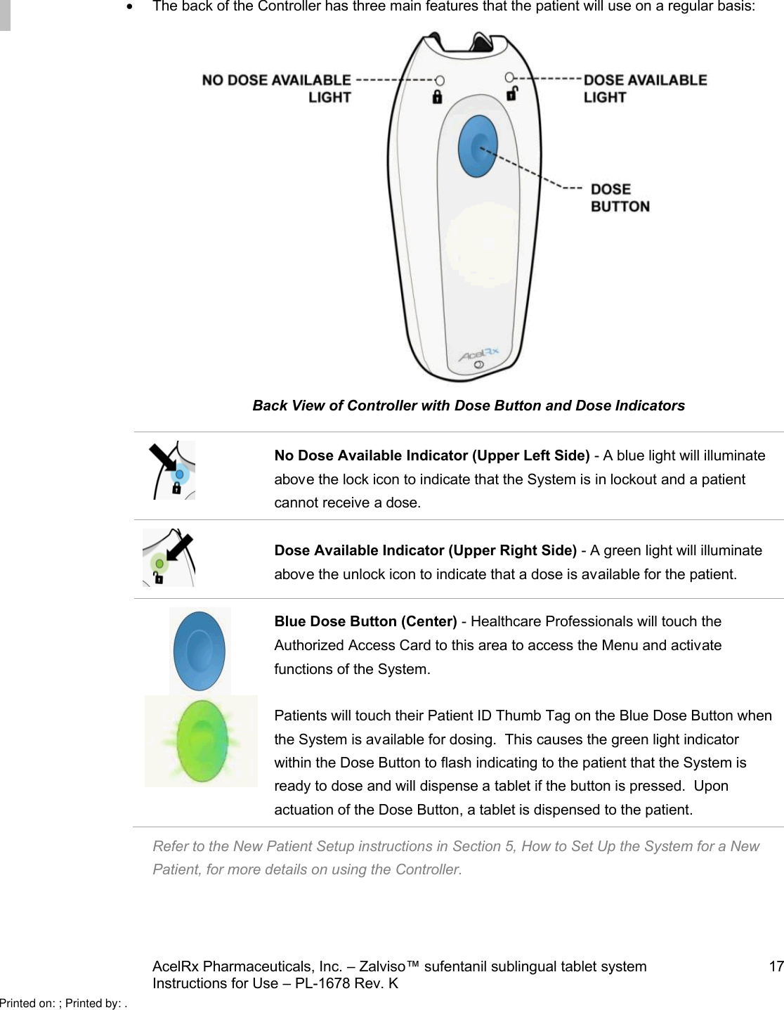 AcelRx Pharmaceuticals, Inc. –Zalviso™ sufentanil sublingual tablet system 17Instructions for Use –PL-1678 Rev. K The back of the Controller has three main features that the patient will use on a regular basis:Back View of Controller with Dose Button and Dose IndicatorsNo Dose Available Indicator (Upper Left Side) -A blue light will illuminate above the lock icon to indicate that the System is in lockout and a patient cannot receive adose.Dose Available Indicator (Upper Right Side) -A green light will illuminate above the unlock icon to indicate that a dose is available for the patient.Blue Dose Button (Center) -Healthcare Professionals will touch the Authorized Access Card to this area to access the Menu and activate functions of the System.Patients will touch their Patient ID Thumb Tag on the Blue Dose Button when the System is available for dosing.  This causes the green light indicator within the Dose Button to flash indicating to the patient that the System is ready to dose and will dispense a tablet if the button is pressed.  Upon actuation of the Dose Button, a tablet is dispensed to the patient.Refer to the New Patient Setup instructions in Section 5, How to Set Up the System for a New Patient, for more details on using the Controller.Printed on: ; Printed by: .