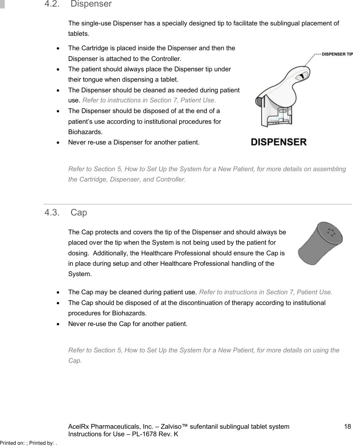 AcelRx Pharmaceuticals, Inc. –Zalviso™ sufentanil sublingual tablet system 18Instructions for Use –PL-1678 Rev. K 4.2. DispenserThe single-use Dispenser has a specially designed tip to facilitate the sublingual placement of tablets.The Cartridge is placed inside the Dispenser and then the Dispenser is attached to the Controller. The patient should always place the Dispenser tip under their tongue when dispensing a tablet.The Dispenser should be cleaned as needed during patient use. Refer to instructions in Section 7, Patient Use.The Dispenser should be disposedof at the end of a patient’s use according to institutional procedures for Biohazards.Never re-use aDispenser for another patient.Refer to Section 5, How to Set Up the System for a New Patient, for more details on assembling the Cartridge, Dispenser, and Controller. 4.3. CapThe Cap protects and covers the tip of the Dispenser and should always be placed over the tip when the System is not being used by the patient for dosing.  Additionally, the Healthcare Professional should ensure the Cap is in place during setup and other Healthcare Professional handling of the System.The Cap may be cleaned during patient use. Refer to instructions in Section 7, Patient Use.The Cap should be disposed of at the discontinuation of therapy according to institutional procedures for Biohazards.Never re-use the Cap for another patient. Refer to Section 5, How to Set Up the System for a New Patient, for more details on using the Cap.Printed on: ; Printed by: .