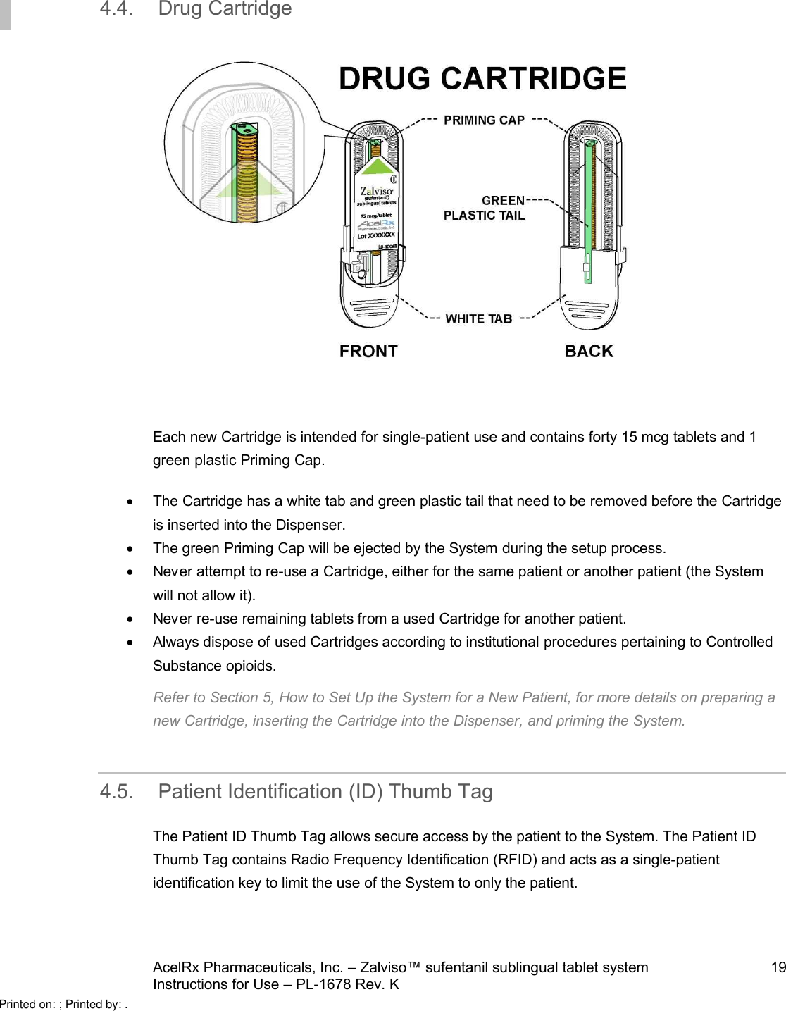 AcelRx Pharmaceuticals, Inc. –Zalviso™ sufentanil sublingual tablet system 19Instructions for Use –PL-1678 Rev. K 4.4. Drug CartridgeEach new Cartridge is intended for single-patient use and contains forty 15 mcg tabletsand 1 green plastic Priming Cap. The Cartridge has a white tab and green plastic tail that need to be removed before the Cartridgeis inserted into the Dispenser.  The green Priming Cap will be ejected by the System during the setup process.  Never attempt to re-use a Cartridge, either for the same patient or another patient (the System will not allow it).Never re-use remaining tabletsfrom a used Cartridge for another patient.Always dispose of used Cartridges according to institutional procedures pertaining to ControlledSubstance opioids.Refer to Section 5, How to Set Up the System for a New Patient, for more details on preparing a new Cartridge, inserting the Cartridge into the Dispenser, and priming the System.4.5. Patient Identification (ID) Thumb TagThe Patient ID Thumb Tag allows secure access by the patient to the System. The Patient ID Thumb Tag contains Radio Frequency Identification (RFID) and acts as a single-patient identification key to limit the use of the System to only the patient. Printed on: ; Printed by: .