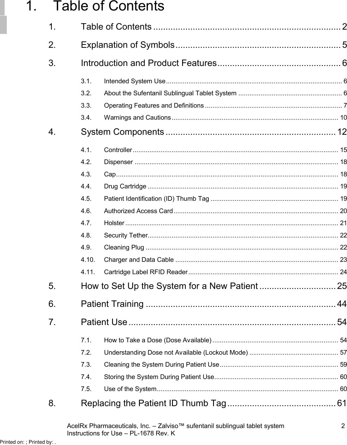 AcelRx Pharmaceuticals, Inc. –Zalviso™ sufentanil sublingual tablet system 2Instructions for Use –PL-1678 Rev. K 1. Table of Contents1. Table of Contents ............................................................................ 22. Explanation of Symbols................................................................... 53. Introduction and Product Features.................................................. 63.1. Intended System Use............................................................................................... 63.2. About the Sufentanil Sublingual Tablet System ........................................................ 63.3. Operating Features and Definitions .......................................................................... 73.4. Warnings and Cautions.......................................................................................... 104. System Components ..................................................................... 124.1. Controller............................................................................................................... 154.2. Dispenser .............................................................................................................. 184.3. Cap........................................................................................................................ 184.4. Drug Cartridge ....................................................................................................... 194.5. Patient Identification (ID) Thumb Tag ..................................................................... 194.6. Authorized Access Card......................................................................................... 204.7. Holster ................................................................................................................... 214.8. Security Tether....................................................................................................... 224.9. Cleaning Plug ........................................................................................................ 224.10. Charger and Data Cable ........................................................................................ 234.11. Cartridge Label RFID Reader................................................................................. 245. How to Set Up the System for a New Patient ............................... 256. Patient Training ............................................................................. 447. Patient Use.................................................................................... 547.1. How to Take a Dose (Dose Available) .................................................................... 547.2. Understanding Dose not Available (Lockout Mode) ................................................ 577.3. Cleaning the System During Patient Use................................................................ 597.4. Storing the System During Patient Use................................................................... 607.5. Use of the System.................................................................................................. 608. Replacing the Patient ID Thumb Tag............................................ 61Printed on: ; Printed by: .