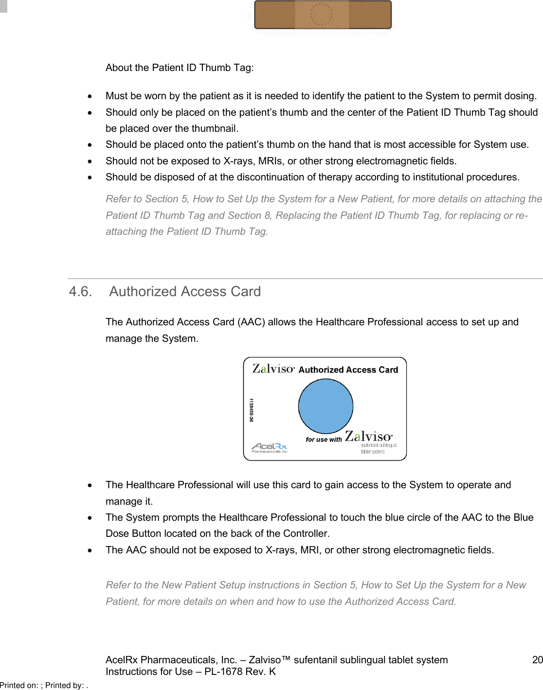 AcelRx Pharmaceuticals, Inc. –Zalviso™ sufentanil sublingual tablet system 20Instructions for Use –PL-1678 Rev. K About the Patient ID Thumb Tag:Must be worn by the patient as it is needed to identify the patient to the System to permit dosing.Should only be placed on the patient’s thumb and the center of the Patient ID Thumb Tag should be placed over the thumbnail.Should be placed onto the patient’s thumb on the hand that is most accessible for System use. Should not be exposed to X-rays, MRIs, or other strong electromagnetic fields.Should be disposed of at the discontinuation of therapy according to institutional procedures.Refer to Section 5, How to Set Up the System for a New Patient, for more details on attaching thePatient ID Thumb Tag and Section 8, Replacing the Patient ID Thumb Tag, for replacing or re-attaching the Patient ID Thumb Tag.4.6. Authorized Access CardThe Authorized Access Card (AAC) allows the Healthcare Professional access to set up and manage the System.The Healthcare Professional will use this card to gain access to the System to operate and manage it.The System prompts the Healthcare Professional to touch the blue circle of the AAC to the Blue Dose Button located on the back of the Controller.The AAC should not be exposed to X-rays, MRI, or other strong electromagnetic fields.Refer to the New Patient Setup instructions in Section 5, How to Set Up the System for a New Patient, for more details on when and how to use the Authorized Access Card.Printed on: ; Printed by: .