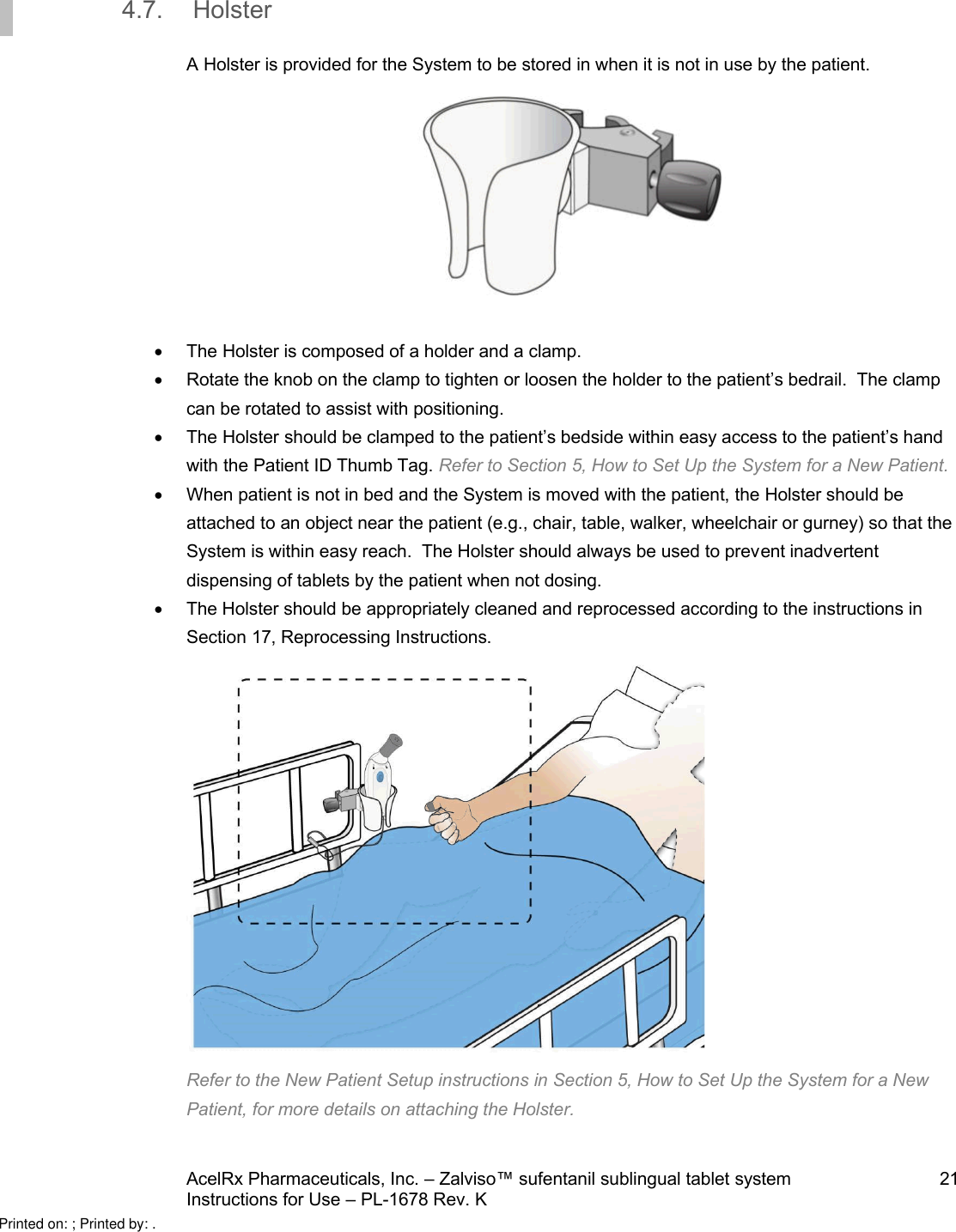 AcelRx Pharmaceuticals, Inc. –Zalviso™ sufentanil sublingual tablet system 21Instructions for Use –PL-1678 Rev. K 4.7. HolsterA Holster is provided for the System to be stored in when it is not in use by the patient. The Holster is composed of a holder and a clamp. Rotate the knob on the clamp to tighten or loosen the holder to the patient’s bedrail.  The clamp can be rotated to assist with positioning.The Holster should be clamped to the patient’s bedside within easy access to the patient’s hand with the Patient ID Thumb Tag.Refer to Section 5, How to Set Up the System for a New Patient.When patient is not in bed and the System is moved with the patient, the Holster should be attached to an object near the patient (e.g., chair, table, walker, wheelchair or gurney) so that the System is within easy reach.  The Holster should always be used to prevent inadvertent dispensing of tablets by the patient when not dosing.The Holster should be appropriately cleaned and reprocessed according to the instructions in Section 17, Reprocessing Instructions.Refer to the New Patient Setup instructions in Section 5, How to Set Up the System for a New Patient, for more details on attaching the Holster.Printed on: ; Printed by: .