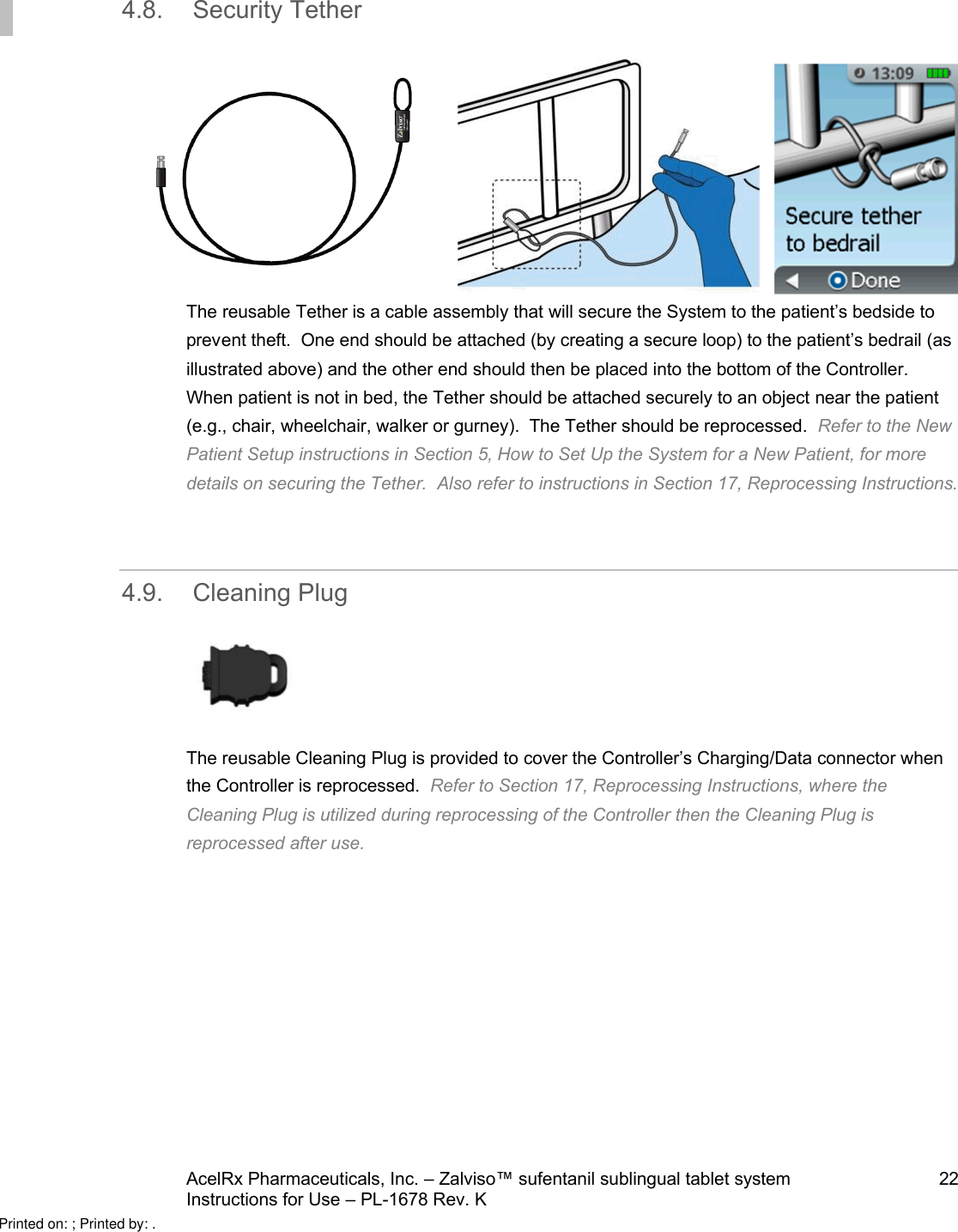 AcelRx Pharmaceuticals, Inc. –Zalviso™ sufentanil sublingual tablet system 22Instructions for Use –PL-1678 Rev. K 4.8. Security Tether  The reusable Tether is a cable assembly that will secure the System to the patient’s bedside to prevent theft.  One end should be attached (by creating a secure loop) to the patient’s bedrail (as illustrated above) and the other end should then be placed into the bottom of the Controller.  When patient is not in bed, the Tether should be attached securely to an object near the patient(e.g., chair, wheelchair, walker or gurney). The Tether should be reprocessed.  Refer to the New Patient Setup instructions in Section 5, How to Set Up the System for a New Patient, for more details on securing the Tether.  Also refer to instructions in Section 17, Reprocessing Instructions.4.9. Cleaning PlugThe reusable Cleaning Plug is provided to cover the Controller’s Charging/Data connector when the Controller is reprocessed.  Refer to Section 17, Reprocessing Instructions, where the Cleaning Plug is utilized during reprocessing of the Controller then the Cleaning Plug isreprocessed after use.Printed on: ; Printed by: .