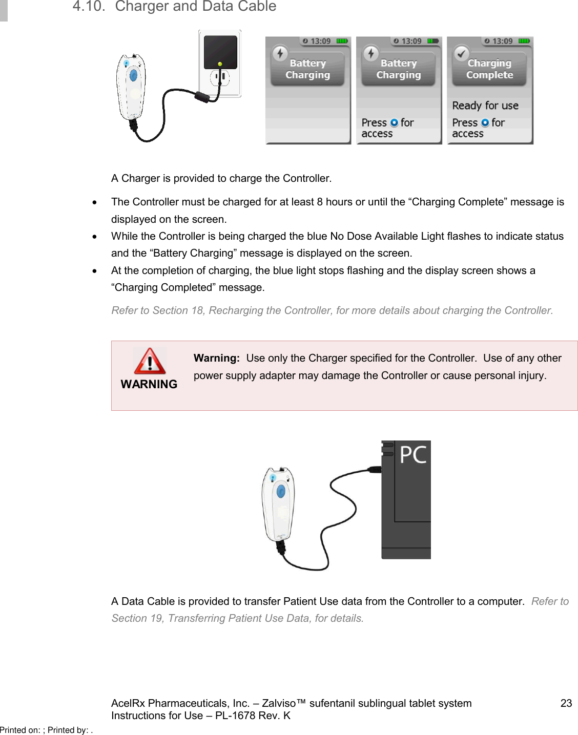 AcelRx Pharmaceuticals, Inc. –Zalviso™ sufentanil sublingual tablet system 23Instructions for Use –PL-1678 Rev. K 4.10. Charger and Data Cable      A Charger is provided to charge the Controller.The Controller must be charged for at least 8 hours or until the “Charging Complete” message is displayed on the screen.  While the Controller is being charged the blue No Dose Available Light flashes to indicate status and the “Battery Charging” message is displayed on the screen.  At the completion of charging, the blue light stops flashing and the display screen shows a “Charging Completed” message.Refer to Section 18, Recharging the Controller, for more details about charging the Controller. WARNINGWarning:  Use only the Charger specified for the Controller.  Use of any other power supply adapter may damage the Controller or cause personal injury.A Data Cable is provided to transfer Patient Use data from the Controller to a computer.  Refer to Section 19, Transferring Patient Use Data, for details. Printed on: ; Printed by: .