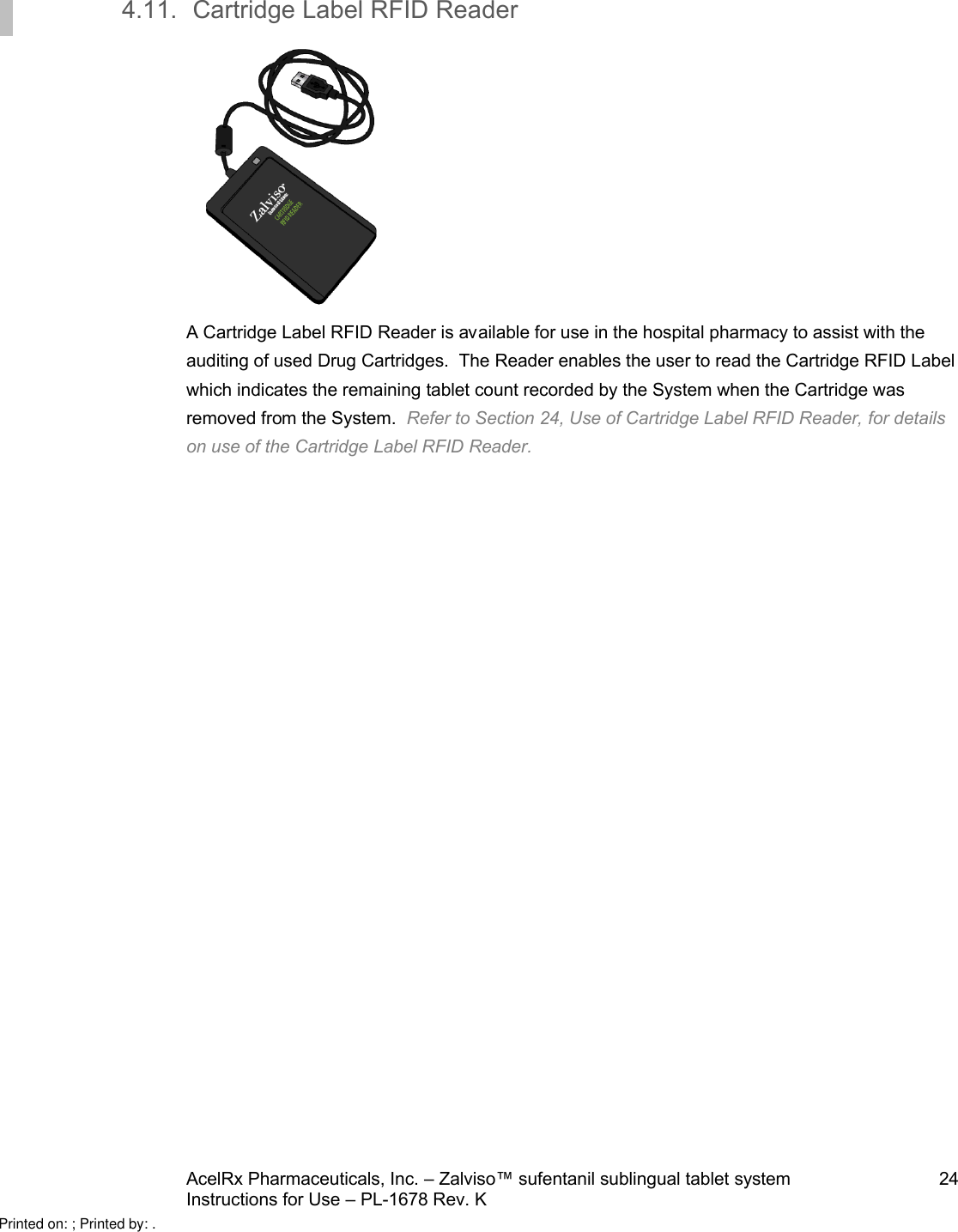 AcelRx Pharmaceuticals, Inc. –Zalviso™ sufentanil sublingual tablet system 24Instructions for Use –PL-1678 Rev. K 4.11. Cartridge Label RFID ReaderA Cartridge Label RFID Reader is available for use in the hospital pharmacy to assist with the auditing of used Drug Cartridges.  The Reader enables the user to read the Cartridge RFID Label which indicates the remaining tablet count recorded by the System when the Cartridge was removed from the System.  Refer to Section 24, Use of Cartridge Label RFID Reader, for detailson use of the Cartridge Label RFID Reader.Printed on: ; Printed by: .